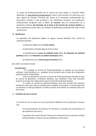 Le contrat de professionnalisation est un contrat de travail (établi sur l’imprimé CERFA
disponible sur www.alternance.emploi.gouv.fr) assorti d’une formation en alternance qui a
pour objectif de favoriser l’insertion des jeunes et la réinsertion professionnelle des
demandeurs d’emploi. Il doit permettre à son bénéficiaire d’acquérir une qualification
professionnelle enregistrée dans le RNCP, et reconnue dans les classifications de la
Convention collective des Fleuristes, de la Vente et des Services des animaux familiers ou
d’une qualification ouvrant droit à un certificat de qualification professionnelle (CQP ou CQP
Interbranche).
B. Bénéficiaires
En application des dispositions légales en vigueur, peuvent bénéficier d’un contrat de
professionnalisation :
- Les personnes âgées de 16 à 25 ans révolus ;
- Les demandeurs d’emplois âges de 26 ans et plus;
- Les bénéficiaires du revenu de solidarité active (RSA), de l’allocation de solidarité
spécifique (ASS) et de l’allocation aux adultes handicapés (AAH) ;
- Les bénéficiaires d’un contrat unique d’insertion (CUI) ;
(art.L.6325-1 du code du travail).
Cas particuliers :
- Si le candidat au Contrat de Professionnalisation ne dispose pas de prérequis
suffisants, il peut bénéficier, au préalable, d’une formation dans le cadre de la Préparation
Opérationnelle à l’Emploi (POE).
- Il est aussi possible de conclure un Contrat de Professionnalisation CDI dans le cadre
du contrat de génération. L’entreprise bénéficie, sous conditions, d’une aide financière
pouvant se cumuler avec celles prévues pour le contrat de professionnalisation.
- Un salarié en contrat de professionnalisation peut être accueilli dans plusieurs
entreprises autres que celle qui l’emploie pour compléter sa formation. Le temps passé dans
ces dernières ne doit pas dépasser la moitié du temps de formation en entreprise prévu par
son contrat
C. Conditions de mise en œuvre
Ce contrat est mis en œuvre en vue de permettre l’obtention d’une qualification reconnue
par :
- Une personnalisation des parcours de formation, en fonction des connaissances et
des expériences de chacun ;
- L’acquisition d’un savoir-faire par l’exercice en entreprise d’une ou plusieurs activités
professionnelles en relation avec les qualifications recherchées ;
16
 