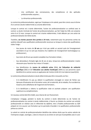 - Une certification des connaissances, des compétences et des aptitudes
professionnelles acquises ;
- La réinsertion professionnelle.
Le contrat de professionnalisation, signé par l’employeur et le salarié, peut être conclu sous la forme
d’un contrat à durée indéterminée ou à durée déterminée.
Lorsque le contrat est à durée déterminée, l’action de professionnalisation se confond avec le
contrat. La durée minimale de l’action de professionnalisation, qui fait l’objet du CDD, est comprise
entre 6 et 12 mois. Lorsque le contrat est à durée indéterminée, il doit débuter par une action de
professionnalisation de même durée.
Toutefois, ces durées peuvent être portées à 24 mois, notamment pour les personnes sorties du
système éducatif sans qualification professionnelle reconnue ou lorsque la nature des qualifications
visées l’exige :
- Aux jeunes de moins de 26 ans qui n’ont pas validé un second cycle de l’enseignement
secondaire et qui ne sont pas titulaires d’un diplôme de l’enseignement technologique ou
professionnel ;
- Aux moins de 26 ans qui veulent compléter leur formation initiale ;
- Aux demandeurs d’emploi âgés de 26 ans et plus, lorsqu’une professionnalisation s’avère
nécessaire pour favoriser leur retour à l’emploi ;
- Aux bénéficiaires du revenu de solidarité active (RSA), de l’allocation de solidarité
spécifique (ASS) et de l’allocation aux adultes handicapés (AAH) ou aux personnes ayant
bénéficié d’un contrat conclu en application de l’article L5134-19-1 du Code du travail (CUI).
Le contrat de professionnalisation à durée déterminée peut être renouvelé une fois :
- Si le bénéficiaire n’a pas pu obtenir la qualification envisagée en raison de l’échec aux
épreuves d’évaluation de la formation suivie, de la maternité, de la maladie, d’un accident du
travail ou de la défaillance de l’organisme de formation ;
- Si le bénéficiaire a obtenu la qualification visée et souhaite préparer une qualification
supérieure ou complémentaire.
Un nouveau contrat doit être établi, sous réserve de son financement.
L’employeur s’engage, pendant la durée du contrat à durée déterminée ou de l’action de
professionnalisation du contrat à durée indéterminée, à fournir au titulaire du contrat une activité
professionnelle en relation avec le référentiel du diplôme, titre à finalité professionnelle ou CQP
préparé et à lui assurer une formation qui lui permette d’accéder à la qualification professionnelle
prévue au contrat.
Le salarié en contrat de professionnalisation bénéficie des mêmes droits que les autres salariés de
l’entreprise congés, avantages…) dans la mesure où ces droits ne sont pas incompatibles avec le suivi
17
 