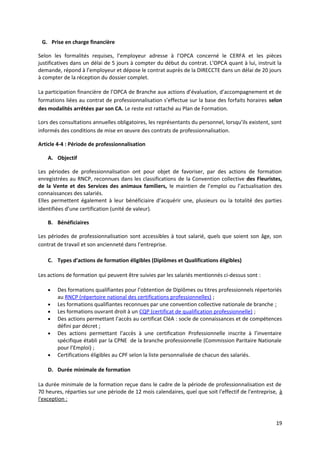 G. Prise en charge financière
Selon les formalités requises, l’employeur adresse à l’OPCA concerné le CERFA et les pièces
justificatives dans un délai de 5 jours à compter du début du contrat. L’OPCA quant à lui, instruit la
demande, répond à l’employeur et dépose le contrat auprès de la DIRECCTE dans un délai de 20 jours
à compter de la réception du dossier complet.
La participation financière de l’OPCA de Branche aux actions d’évaluation, d’accompagnement et de
formations liées au contrat de professionnalisation s’effectue sur la base des forfaits horaires selon
des modalités arrêtées par son CA. Le reste est rattaché au Plan de Formation.
Lors des consultations annuelles obligatoires, les représentants du personnel, lorsqu’ils existent, sont
informés des conditions de mise en œuvre des contrats de professionnalisation.
Article 4-4 : Période de professionnalisation
A. Objectif
Les périodes de professionnalisation ont pour objet de favoriser, par des actions de formation
enregistrées au RNCP, reconnues dans les classifications de la Convention collective des Fleuristes,
de la Vente et des Services des animaux familiers, le maintien de l’emploi ou l’actualisation des
connaissances des salariés.
Elles permettent également à leur bénéficiaire d’acquérir une, plusieurs ou la totalité des parties
identifiées d’une certification (unité de valeur).
B. Bénéficiaires
Les périodes de professionnalisation sont accessibles à tout salarié, quels que soient son âge, son
contrat de travail et son ancienneté dans l’entreprise.
C. Types d’actions de formation éligibles (Diplômes et Qualifications éligibles)
Les actions de formation qui peuvent être suivies par les salariés mentionnés ci-dessus sont :
• Des formations qualifiantes pour l’obtention de Diplômes ou titres professionnels répertoriés
au RNCP (répertoire national des certifications professionnelles) ;
• Les formations qualifiantes reconnues par une convention collective nationale de branche ;
• Les formations ouvrant droit à un CQP (certificat de qualification professionnelle) ;
• Des actions permettant l’accès au certificat CléA : socle de connaissances et de compétences
défini par décret ;
• Des actions permettant l’accès à une certification Professionnelle inscrite à l’inventaire
spécifique établi par la CPNE de la branche professionnelle (Commission Paritaire Nationale
pour l’Emploi) ;
• Certifications éligibles au CPF selon la liste personnalisée de chacun des salariés.
D. Durée minimale de formation
La durée minimale de la formation reçue dans le cadre de la période de professionnalisation est de
70 heures, réparties sur une période de 12 mois calendaires, quel que soit l'effectif de l'entreprise, à
l'exception :
19
 