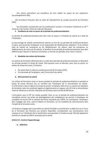 - Des actions permettant aux travailleurs de faire valider les acquis de leur expérience
(accompagnement VAE),
- Des formations financées dans le cadre de l’abondement du compte personnel de formation
(CPF),
- Des formations sanctionnées par les certifications inscrites à l’inventaire mentionné au 10ème
alinéa du II de l’article L.335-6 du code de l’éducation.
E. Conditions de mise en œuvre de la période de professionnalisation
La période de professionnalisation peut être mise en œuvre à l’initiative du salarié ou à celle de
l’employeur.
Le pourcentage de salariés simultanément absents au titre de ces périodes de professionnalisation
ne peut, sauf accord de l’employeur ou du responsable de l’établissement, dépasser 2 % du nombre
total de salariés de l’entreprise ou de l’établissement. Par ailleurs, dans les entreprises ou
établissements de moins de 50 salariés, le bénéfice d’une période de professionnalisation peut être
différé lorsqu’il aboutit à l’absence simultanée, au titre de ces périodes, d’au moins 2 salariés.
F. Modalités des actions de formation
Les actions de formation effectuées dans le cadre de la période de professionnalisation se déroulent
en principe pendant le temps de travail. Elles peuvent aussi se dérouler, pour tout ou partie, en
dehors du temps de travail, à l’initiative :
• Du salarié dans le cadre du compte personnel de formation (CPF);
• A la demande de l’employeur, avec l’accord écrit du salarié.
G. Rémunération du salarié
Les actions de formation mises en œuvre pendant la période de professionnalisation et pendant le
temps de travail donnent lieu au maintien par l’employeur de la rémunération du salarié.
Si la formation a lieu en dehors du temps de travail, l’employeur doit verser au salarié une allocation
de formation selon les conditions légales et réglementaires en vigueur soit 50 % de la rémunération
nette de référence au titre de l’allocation de formation dans la limite de 80 heures.
L’articulation avec le CPF est rendue possible. Dans ce cas, la période de professionnalisation est
considérée comme une action de développement des compétences qui permet à l’employeur de
compléter les heures CPF en utilisant des fonds mutualisés par l’OPCA. En contrepartie, l’employeur
doit s’engager par écrit, avant le départ en formation, sur les modalités de reconnaissance dans
l’emploi de la formation suivie.
L’entreprise s’engage alors à permettre au salarié d’accéder en priorité dans un délai d’un an à l’issue
de la formation aux fonctions qui seraient disponibles correspondant aux connaissances ainsi
acquises et sur l’attribution de la classification correspondant à l’emploi occupé. Elle doit également
prendre en compte les efforts accomplis par le salarié.
Article 4-5 : Contrat d’apprentissage
A. Définition
20
 
