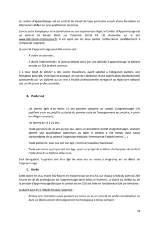Le contrat d'apprentissage est un contrat de travail de type particulier assorti d’une formation en
alternance validée par une qualification reconnue.
Conclu entre l’employeur et le bénéficiaire ou son représentant légal, le Contrat d’Apprentissage est
un contrat de travail établi sur l’imprimé (Cerfa FA 13) disponible sur le site
www.alternance.emploi.gouv.fr. Il est signé par les deux parties contractantes préalablement à
l’emploi de l’apprenti.
Le contrat d’apprentissage peut être conclu soit :
- A durée déterminée ;
- A durée indéterminée : le contrat débute alors par une période d’apprentissage et devient
ensuite un CDI de droit commun.
Il a pour objet de donner à des jeunes travailleurs, ayant satisfait à l'obligation scolaire, une
formation générale, théorique et pratique, en vue de l'obtention d'une qualification professionnelle
sanctionnée par un diplôme ou un titre à finalité professionnelle enregistré au répertoire national
des certifications professionnelles.
B. Public visé
- Les jeunes âgés d’au moins 15 ans peuvent souscrire un contrat d’apprentissage s’ils
justifient avoir accompli la scolarité du premier cycle de l’enseignement secondaire, à savoir
le collège (nouveau) ;
- Les jeunes de 16 à 25 ans ;
- Toute personne de 30 ans au plus qui, après un précédent contrat d’apprentissage, souhaite
obtenir une qualification supérieure ou dont le contrat a été rompu pour cause
indépendante de sa volonté (inaptitude médicale, fermeture de l’établissement…) ;
- Toute personne, quel que soit son âge, reconnue travailleur handicapé ;
- Toute personne, quel que soit son âge, ayant un projet de création d’entreprise nécessitant
l’obtention d’un diplôme déterminé.
Sauf dérogation, l’apprenti doit être âgé de seize ans au moins à vingt-cinq ans au début de
l'apprentissage.
C. Durée
Cette durée est d’au moins 400 heures en moyenne par an en CFA, sur chaque année du contrat (240
heures en cas de prolongation de l’apprentissage après échec à l’examen). La durée du contrat ou de
la période d’apprentissage (lorsque le contrat est en CDI) est fixée en fonction du cycle de formation.
La durée peut être réduite lorsque l’apprenti :
- Achève une formation suivie pendant au moins un an en contrat de professionnalisation ou
dans un établissement d’enseignement technologique à temps complet ;
21
 