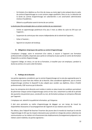 - Est titulaire d’un diplôme ou d’un titre de niveau au moins égal à celui préparé dans le cadre
du contrat d’apprentissage ou a suivi certains stages qualifiants. Dans ce cas, la réduction de
la durée du contrat d’apprentissage est subordonnée à une autorisation administrative
(recteur d’académie) ;
- Obtient sa qualification avant le terme de son contrat.
La durée peut être prolongée dans un certain nombre de cas notamment :
- Entrée en apprentissage postérieure d’au plus 3 mois au début du cycle du CFA que suit
l’apprenti ;
- Suspension du contrat pour des raisons indépendantes de la volonté de l’apprenti ;
- Echec à l’examen ;
- Apprenti en situation de handicap.
D. Obligations réciproques des parties au contrat d’apprentissage
L'employeur s'engage, outre le versement d'un salaire, à assurer à l'apprenti une formation
professionnelle complète, dispensée pour partie en entreprise et pour partie en centre de formation
d'apprentis ou section d'apprentissage.
L'apprenti s'oblige, en retour, en vue de sa formation, à travailler pour cet employeur, pendant la
durée du contrat, et à suivre cette formation.
E. Politique de la Branche
Les parties signataires considèrent, que le contrat d'apprentissage est la voie plus appropriée pour la
transmission du savoir-faire des métiers de la Branche. Elles considèrent également, que le contrat
d’apprentissage constitue le dispositif le plus adapté pour accéder aux diplômes, titres à finalité
professionnelle, CQP reconnus par la Branche.
Aussi, les entreprises de la Branche sont invitées à mettre en place toutes les conditions permettant
de pérenniser chaque contrat d’apprentissage conclu en leur sein, notamment au-delà de la période
des quarante-cinq premiers jours, consécutifs ou non, de formation pratique en entreprise effectuée
par l’apprenti.
L’employeur est attentif à la qualité de la formation, qu’il dispense.
Il doit ainsi permettre au maître d’apprentissage de dégager sur son temps de travail les
disponibilités nécessaires à l’accompagnement de l’apprenti et aux relations avec le CFA.
Par ailleurs, dans l'objectif de favoriser l'insertion des jeunes dans le monde du travail par la voie de
l'apprentissage et afin que les moyens nécessaires pour prendre en charge des actions collectives de
communication sur les métiers et le financement des établissements d'enseignement préparant à ses
métiers soient mobilisés, les parties signataires :
22
 
