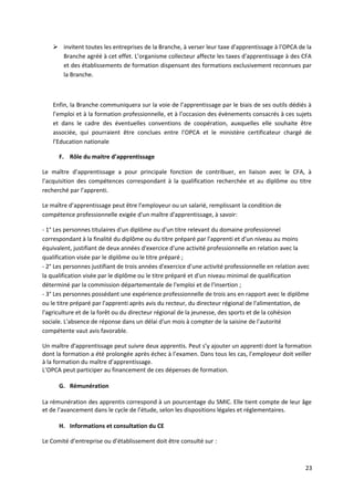  invitent toutes les entreprises de la Branche, à verser leur taxe d'apprentissage à l’OPCA de la
Branche agréé à cet effet. L’organisme collecteur affecte les taxes d'apprentissage à des CFA
et des établissements de formation dispensant des formations exclusivement reconnues par
la Branche.
Enfin, la Branche communiquera sur la voie de l’apprentissage par le biais de ses outils dédiés à
l’emploi et à la formation professionnelle, et à l’occasion des évènements consacrés à ces sujets
et dans le cadre des éventuelles conventions de coopération, auxquelles elle souhaite être
associée, qui pourraient être conclues entre l’OPCA et le ministère certificateur chargé de
l’Education nationale
F. Rôle du maitre d’apprentissage
Le maître d’apprentissage a pour principale fonction de contribuer, en liaison avec le CFA, à
l’acquisition des compétences correspondant à la qualification recherchée et au diplôme ou titre
recherché par l’apprenti.
Le maître d’apprentissage peut être l’employeur ou un salarié, remplissant la condition de
compétence professionnelle exigée d'un maître d'apprentissage, à savoir:
- 1° Les personnes titulaires d'un diplôme ou d'un titre relevant du domaine professionnel
correspondant à la finalité du diplôme ou du titre préparé par l'apprenti et d'un niveau au moins
équivalent, justifiant de deux années d'exercice d'une activité professionnelle en relation avec la
qualification visée par le diplôme ou le titre préparé ;
- 2° Les personnes justifiant de trois années d'exercice d'une activité professionnelle en relation avec
la qualification visée par le diplôme ou le titre préparé et d'un niveau minimal de qualification
déterminé par la commission départementale de l'emploi et de l'insertion ;
- 3° Les personnes possédant une expérience professionnelle de trois ans en rapport avec le diplôme
ou le titre préparé par l'apprenti après avis du recteur, du directeur régional de l'alimentation, de
l'agriculture et de la forêt ou du directeur régional de la jeunesse, des sports et de la cohésion
sociale. L'absence de réponse dans un délai d'un mois à compter de la saisine de l'autorité
compétente vaut avis favorable.
Un maître d’apprentissage peut suivre deux apprentis. Peut s’y ajouter un apprenti dont la formation
dont la formation a été prolongée après échec à l’examen. Dans tous les cas, l’employeur doit veiller
à la formation du maître d’apprentissage.
L’OPCA peut participer au financement de ces dépenses de formation.
G. Rémunération
La rémunération des apprentis correspond à un pourcentage du SMIC. Elle tient compte de leur âge
et de l’avancement dans le cycle de l’étude, selon les dispositions légales et réglementaires.
H. Informations et consultation du CE
Le Comité d’entreprise ou d’établissement doit être consulté sur :
23
 