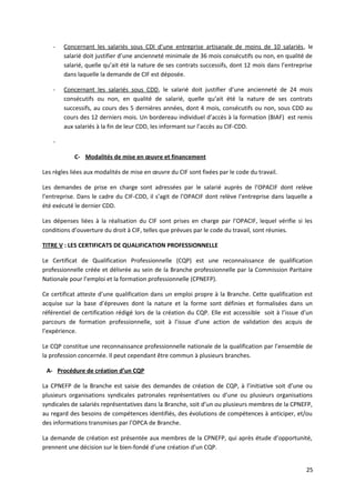 - Concernant les salariés sous CDI d’une entreprise artisanale de moins de 10 salariés, le
salarié doit justifier d’une ancienneté minimale de 36 mois consécutifs ou non, en qualité de
salarié, quelle qu’ait été la nature de ses contrats successifs, dont 12 mois dans l’entreprise
dans laquelle la demande de CIF est déposée.
- Concernant les salariés sous CDD, le salarié doit justifier d’une ancienneté de 24 mois
consécutifs ou non, en qualité de salarié, quelle qu’ait été la nature de ses contrats
successifs, au cours des 5 dernières années, dont 4 mois, consécutifs ou non, sous CDD au
cours des 12 derniers mois. Un bordereau individuel d’accès à la formation (BIAF) est remis
aux salariés à la fin de leur CDD, les informant sur l’accès au CIF-CDD.
-
C- Modalités de mise en œuvre et financement
Les règles liées aux modalités de mise en œuvre du CIF sont fixées par le code du travail.
Les demandes de prise en charge sont adressées par le salarié auprès de l’OPACIF dont relève
l’entreprise. Dans le cadre du CIF-CDD, il s’agit de l’OPACIF dont relève l’entreprise dans laquelle a
été exécuté le dernier CDD.
Les dépenses liées à la réalisation du CIF sont prises en charge par l’OPACIF, lequel vérifie si les
conditions d’ouverture du droit à CIF, telles que prévues par le code du travail, sont réunies.
TITRE V : LES CERTIFICATS DE QUALIFICATION PROFESSIONNELLE
Le Certificat de Qualification Professionnelle (CQP) est une reconnaissance de qualification
professionnelle créée et délivrée au sein de la Branche professionnelle par la Commission Paritaire
Nationale pour l’emploi et la formation professionnelle (CPNEFP).
Ce certificat atteste d’une qualification dans un emploi propre à la Branche. Cette qualification est
acquise sur la base d’épreuves dont la nature et la forme sont définies et formalisées dans un
référentiel de certification rédigé lors de la création du CQP. Elle est accessible soit à l’issue d’un
parcours de formation professionnelle, soit à l’issue d’une action de validation des acquis de
l’expérience.
Le CQP constitue une reconnaissance professionnelle nationale de la qualification par l’ensemble de
la profession concernée. Il peut cependant être commun à plusieurs branches.
A- Procédure de création d’un CQP
La CPNEFP de la Branche est saisie des demandes de création de CQP, à l’initiative soit d’une ou
plusieurs organisations syndicales patronales représentatives ou d’une ou plusieurs organisations
syndicales de salariés représentatives dans la Branche, soit d’un ou plusieurs membres de la CPNEFP,
au regard des besoins de compétences identifiés, des évolutions de compétences à anticiper, et/ou
des informations transmises par l’OPCA de Branche.
La demande de création est présentée aux membres de la CPNEFP, qui après étude d’opportunité,
prennent une décision sur le bien-fondé d’une création d’un CQP.
25
 