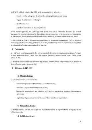 La CPNEFP valide la création d’un CQP sur la base des critères suivants :
- Intérêt pour les entreprises de la Branche des compétences concernées ;
- Impact de la formation sur l’emploi
- Qualification visée
- Evolution des métiers et des compétences
D’une manière générale, les CQP s’appuient d’une part, sur un référentiel d’activité qui permet
d’analyser les situations de travail et d’en déduire les connaissances et les compétences nécessaires,
et d’autre part, sur un référentiel de certification qui définit les modalités d’évaluation des acquis.
La décision de la CPNEFP doit préciser notamment : la dénomination exacte du CQP, et le niveau
hiérarchique à affecter au CQP, en termes de niveau, coefficient et position applicables au regard de
la grille de classifications des emplois de la Branche.
B- Publics visés
Les CQP sont ouverts aux salariés des entreprises de la Branche, ainsi qu’aux demandeurs d’emploi.
Ils sont accessibles soit à l’issue d’un parcours de formation professionnelle, soit à l’issue d’une
action de VAE.
La durée de l’expérience éventuellement requise pour obtenir un CQP est précisée dans le référentiel
de certification propre à chaque CQP.
C- Délivrance du CQP- JURY
a) Missions du jury :
Le jury a notamment pour mission de:
- Evaluer les épreuves certificatives qui lui sont soumises ;
- Participer à la passation des épreuves orales ;
- Statuer sur la recevabilité des candidats au CQP au vu des résultats observés aux différentes
épreuves ;
- Régler tout litige éventuel pouvant survenir dans le cadre de la validation.
b) Composition du jury :
La composition du jury est prévue par les dispositions légales et réglementaires en vigueur et les
référentiels visés.
c) Délibération du jury :
26
 
