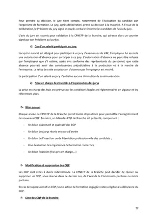 Pour prendre sa décision, le jury tient compte, notamment de l’évaluation du candidat par
l’organisme de formation. Le jury, après délibération, prend sa décision à la majorité. A l’issue de la
délibération, le Président du jury signe le procès-verbal et informe les candidats de l’avis du jury.
L’avis du jury est soumis pour validation à la CPNEFP de la Branche, qui adresse alors un courrier
signé par son Président au lauréat.
d) Cas d’un salarié participant au jury
Lorsqu’un salarié est désigné pour participer à un jury d’examen ou de VAE, l’employeur lui accorde
une autorisation d’absence pour participer à ce jury. L’autorisation d’absence ne peut être refusée
par l’employeur que s’il estime, après avis conforme des représentants du personnel, que cette
absence pourrait avoir des conséquences préjudiciables à la production et à la marche de
l’entreprise. Le refus de cette autorisation d’absence par l’employeur est motivé.
La participation d’un salarié au jury n’entraîne aucune diminution de sa rémunération.
e) Prise en charge des frais liés à l’organisation des jurys
La prise en charge des frais est prévue par les conditions légales et réglementaires en vigueur et les
référentiels visés.
D- Bilan annuel
Chaque année, la CPNEFP de la Branche prend toutes dispositions pour permettre l’enregistrement
de nouveaux CQP. En outre, un bilan des CQP de Branche est présenté, comprenant :
- Un bilan quantitatif et qualitatif des CQP
- Un bilan des jurys réunis en cours d’année
- Un bilan de l’insertion ou de l’évolution professionnelle des candidats ;
- Une évaluation des organismes de formation concernés ;
- Un bilan financier (frais pris en charge,…)
E- Modification et suppression des CQP
Les CQP sont créés à durée indéterminée. La CPNEFP de la Branche peut décider de réviser ou
supprimer un CQP, sous réserve dans ce dernier cas, de l’aval de la Commission paritaire ou mixte
paritaire.
En cas de suppression d’un CQP, toute action de formation engagée restera éligible à la délivrance du
CQP.
F- Liste des CQP de la Branche
27
 