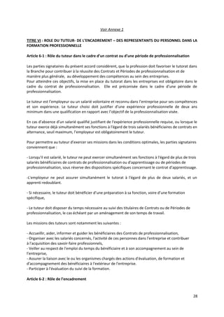 Voir Annexe 1
TITRE VI : ROLE DU TUTEUR- DE L’ENCADREMENT – DES REPRESENTANTS DU PERSONNEL DANS LA
FORMATION PROFESSIONNELLE
Article 6-1 : Rôle du tuteur dans le cadre d’un contrat ou d’une période de professionnalisation
Les parties signataires du présent accord considèrent, que la profession doit favoriser le tutorat dans
la Branche pour contribuer à la réussite des Contrats et Périodes de professionnalisation et de
manière plus générale, au développement des compétences au sein des entreprises.
Pour atteindre ces objectifs, la mise en place du tutorat dans les entreprises est obligatoire dans le
cadre du contrat de professionnalisation. Elle est préconisée dans le cadre d’une période de
professionnalisation.
Le tuteur est l’employeur ou un salarié volontaire et reconnu dans l’entreprise pour ses compétences
et son expérience. Le tuteur choisi doit justifier d’une expérience professionnelle de deux ans
minimum dans une qualification en rapport avec l’objectif de la professionnalisation visée.
En cas d’absence d’un salarié qualifié justifiant de l'expérience professionnelle requise, ou lorsque le
tuteur exerce déjà simultanément ses fonctions à l'égard de trois salariés bénéficiaires de contrats en
alternance, seuil maximum, l’employeur est obligatoirement le tuteur.
Pour permettre au tuteur d’exercer ses missions dans les conditions optimales, les parties signataires
conviennent que :
- Lorsqu'il est salarié, le tuteur ne peut exercer simultanément ses fonctions à l'égard de plus de trois
salariés bénéficiaires de contrats de professionnalisation ou d'apprentissage ou de périodes de
professionnalisation, sous réserve des dispositions spécifiques concernant le contrat d’apprentissage.
-L'employeur ne peut assurer simultanément le tutorat à l'égard de plus de deux salariés, et un
apprenti redoublant.
- Si nécessaire, le tuteur doit bénéficier d’une préparation à sa fonction, voire d’une formation
spécifique,
- Le tuteur doit disposer du temps nécessaire au suivi des titulaires de Contrats ou de Périodes de
professionnalisation, le cas échéant par un aménagement de son temps de travail.
Les missions des tuteurs sont notamment les suivantes :
- Accueillir, aider, informer et guider les bénéficiaires des Contrats de professionnalisation,
- Organiser avec les salariés concernés, l'activité de ces personnes dans l'entreprise et contribuer
à l'acquisition des savoir-faire professionnels,
- Veiller au respect de l'emploi du temps du bénéficiaire et à son accompagnement au sein de
l’entreprise,
- Assurer la liaison avec le ou les organismes chargés des actions d'évaluation, de formation et
d'accompagnement des bénéficiaires à l'extérieur de l'entreprise.
- Participer à l'évaluation du suivi de la formation.
Article 6-2 : Rôle de l’encadrement
28
 