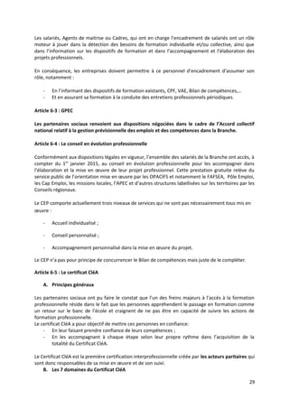 Les salariés, Agents de maitrise ou Cadres, qui ont en charge l’encadrement de salariés ont un rôle
moteur à jouer dans la détection des besoins de formation individuelle et/ou collective, ainsi que
dans l’information sur les dispositifs de formation et dans l’accompagnement et l’élaboration des
projets professionnels.
En conséquence, les entreprises doivent permettre à ce personnel d’encadrement d’assumer son
rôle, notamment :
- En l’informant des dispositifs de formation existants, CPF, VAE, Bilan de compétences,…
- Et en assurant sa formation à la conduite des entretiens professionnels périodiques.
Article 6-3 : GPEC
Les partenaires sociaux renvoient aux dispositions négociées dans le cadre de l’Accord collectif
national relatif à la gestion prévisionnelle des emplois et des compétences dans la Branche.
Article 6-4 : Le conseil en évolution professionnelle
Conformément aux dispositions légales en vigueur, l’ensemble des salariés de la Branche ont accès, à
compter du 1er
janvier 2015, au conseil en évolution professionnelle pour les accompagner dans
l’élaboration et la mise en œuvre de leur projet professionnel. Cette prestation gratuite relève du
service public de l’orientation mise en œuvre par les OPACIFS et notamment le FAFSEA, Pôle Emploi,
les Cap Emploi, les missions locales, l’APEC et d’autres structures labellisées sur les territoires par les
Conseils régionaux.
Le CEP comporte actuellement trois niveaux de services qui ne sont pas nécessairement tous mis en
œuvre :
- Accueil individualisé ;
- Conseil personnalisé ;
- Accompagnement personnalisé dans la mise en œuvre du projet.
Le CEP n’a pas pour principe de concurrencer le Bilan de compétences mais juste de le compléter.
Article 6-5 : Le certificat CléA
A. Principes généraux
Les partenaires sociaux ont pu faire le constat que l’un des freins majeurs à l’accès à la formation
professionnelle réside dans le fait que les personnes appréhendent le passage en formation comme
un retour sur le banc de l’école et craignent de ne pas être en capacité de suivre les actions de
formation professionnelle.
Le certificat CléA a pour objectif de mettre ces personnes en confiance:
- En leur faisant prendre confiance de leurs compétences ;
- En les accompagnant à chaque étape selon leur propre rythme dans l’acquisition de la
totalité du Certificat CléA.
Le Certificat CléA est la première certification interprofessionnelle créée par les acteurs paritaires qui
sont donc responsables de sa mise en œuvre et de son suivi.
B. Les 7 domaines du Certificat CléA
29
 