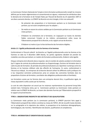 La Commission Paritaire Nationale de l’emploi et de la formation professionnelle remplit les missions
définies par les textes réglementaires et conventionnels en vigueur, notamment les attributions dans
le domaine de la formation et de l’emploi fixées par l’Accord de Branche du 25 septembre 1997 et
ses divers avenants étendus. La CPNEFP de Branche est ainsi chargée, à titre non-exhaustif:
- De présenter des propositions à la Commission paritaire ou la Commission mixte
paritaire, qui est seule compétente pour les adopter ;
- De mettre en œuvre les actions validées par la Commission paritaire ou la Commission
mixte paritaire ;
- D’élaborer les orientations de la formation, en s’appuyant sur toutes les données
fiables concernant l’emploi et les métiers, principalement celles issues de
l’Observatoire prospectif de la Branche, et du rapport annuel de Branche ;
- D’élaborer et mettre à jour la liste de Branche des formations éligibles.
Article 1-3 : Egalité professionnelle entre les femmes et les hommes
Conformément à l’Accord collectif de Branche sur l’égalité professionnelle entre les femmes et les
hommes en date du 9 décembre 2009 étendu, les parties signataires décident de prendre les
modalités concrètes permettant, en matière de formation professionnelle, d’obtenir cette égalité.
Chaque entreprise de la Branche devra respecter, dans le nombre de salariés accédant à la formation
(qu’il s’agisse de contrats de professionnalisation ou d’apprentissage, d’actions de formation dans le
cadre du plan de formation, de périodes de professionnalisation) une répartition numérique entre les
femmes et les hommes reflétant celle des effectifs de l’entreprise. En outre, conformément à
l’Accord sus-indiqué, les entreprises de la Branche devront utiliser les différents outils juridiques mis
à leur disposition (entretien professionnel, prise en compte des contraintes familiales dans les
propositions d’actions de formation, conciliation des obligations professionnelles et familiales).
Les formations suivies par les femmes dans une entreprise devront être, à qualification égale, de
niveau équivalent à celles suivies par les hommes.
Le suivi de cette disposition est assuré par les instances représentatives du personnel lorsqu’elles
existent dans l’entreprise et/ou par la Commission paritaire ou Commission mixte paritaire en
relation avec la CPNEFP de Branche, au travers des données fournies par l’Observatoire prospectif et
le rapport annuel de Branche.
TITRE II : OBSERVATOIRE PROSPECTIF DES METIERS ET DES QUALIFICATIONS
La Commission mixte paritaire (ou la commission paritaire), la CPNEFP pourront faire appel à
l’Observatoire prospectif des métiers constitué au niveau de l’OPCA afin de recueillir toutes données
sur la cartographie et le répertoire des métiers, la prospective et les évolutions démographiques,
technologiques, des marchés, l’identification des besoins, qualifications et compétences.
TITRE III : INFORMATION ET ORIENTATION DES SALARIES
3
 