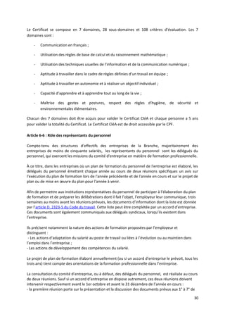 Le Certificat se compose en 7 domaines, 28 sous-domaines et 108 critères d’évaluation. Les 7
domaines sont :
- Communication en français ;
- Utilisation des règles de base de calcul et du raisonnement mathématique ;
- Utilisation des techniques usuelles de l’information et de la communication numérique ;
- Aptitude à travailler dans le cadre de règles définies d’un travail en équipe ;
- Aptitude à travailler en autonomie et à réaliser un objectif individuel ;
- Capacité d’apprendre et à apprendre tout au long de la vie ;
- Maîtrise des gestes et postures, respect des règles d’hygiène, de sécurité et
environnementales élémentaires.
Chacun des 7 domaines doit être acquis pour valider le Certificat CléA et chaque personne a 5 ans
pour valider la totalité du Certificat. Le Certificat CléA est de droit accessible par le CPF.
Article 6-6 : Rôle des représentants du personnel
Compte-tenu des structures d’effectifs des entreprises de la Branche, majoritairement des
entreprises de moins de cinquante salariés, les représentants du personnel sont les délégués du
personnel, qui exercent les missions du comité d'entreprise en matière de formation professionnelle.
À ce titre, dans les entreprises où un plan de formation du personnel de l'entreprise est élaboré, les
délégués du personnel émettent chaque année au cours de deux réunions spécifiques un avis sur
l'exécution du plan de formation lors de l'année précédente et de l'année en cours et sur le projet de
plan ou de mise en œuvre du plan pour l'année à venir.
Afin de permettre aux institutions représentatives du personnel de participer à l’élaboration du plan
de formation et de préparer les délibérations dont il fait l’objet, l’employeur leur communique, trois
semaines au moins avant les réunions prévues, les documents d’information dont la liste est donnée
par l’article D. 2323-5 du Code du travail. Cette liste peut être complétée par un accord d’entreprise.
Ces documents sont également communiqués aux délégués syndicaux, lorsqu’ils existent dans
l’entreprise.
Ils précisent notamment la nature des actions de formation proposées par l’employeur et
distinguent :
- Les actions d’adaptation du salarié au poste de travail ou liées à l’évolution ou au maintien dans
l’emploi dans l’entreprise ;
- Les actions de développement des compétences du salarié.
Le projet de plan de formation élaboré annuellement (ou si un accord d’entreprise le prévoit, tous les
trois ans) tient compte des orientations de la formation professionnelle dans l’entreprise.
La consultation du comité d’entreprise, ou à défaut, des délégués du personnel, est réalisée au cours
de deux réunions. Sauf si un accord d’entreprise en dispose autrement, ces deux réunions doivent
intervenir respectivement avant le 1er octobre et avant le 31 décembre de l’année en cours :
- la première réunion porte sur la présentation et la discussion des documents prévus aux 1° à 7° de
30
 
