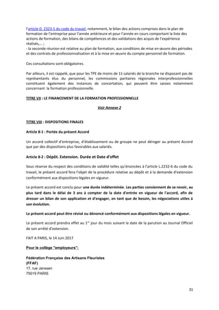 l’article D. 2323-5 du code du travail, notamment, le bilan des actions comprises dans le plan de
formation de l’entreprise pour l’année antérieure et pour l’année en cours comportant la liste des
actions de formation, des bilans de compétences et des validations des acquis de l’expérience
réalisés,… ;
- la seconde réunion est relative au plan de formation, aux conditions de mise en œuvre des périodes
et des contrats de professionnalisation et à la mise en œuvre du compte personnel de formation.
Ces consultations sont obligatoires.
Par ailleurs, il est rappelé, que pour les TPE de moins de 11 salariés de la branche ne disposant pas de
représentants élus du personnel, les commissions paritaires régionales interprofessionnelles
constituent également des instances de concertation, qui peuvent être saisies notamment
concernant la formation professionnelle.
TITRE VII : LE FINANCEMENT DE LA FORMATION PROFESSIONNELLE
Voir Annexe 2
TITRE VIII : DISPOSITIONS FINALES
Article 8-1 : Portée du présent Accord
Un accord collectif d’entreprise, d’établissement ou de groupe ne peut déroger au présent Accord
que par des dispositions plus favorables aux salariés.
Article 8-2 : Dépôt. Extension. Durée et Date d’effet
Sous réserve du respect des conditions de validité telles qu’énoncées à l’article L.2232-6 du code du
travail, le présent accord fera l’objet de la procédure relative au dépôt et à la demande d’extension
conformément aux dispositions légales en vigueur.
Le présent accord est conclu pour une durée indéterminée. Les parties conviennent de se revoir, au
plus tard dans le délai de 3 ans à compter de la date d'entrée en vigueur de l'accord, afin de
dresser un bilan de son application et d'engager, en tant que de besoin, les négociations utiles à
son évolution.
Le présent accord peut être révisé ou dénoncé conformément aux dispositions légales en vigueur.
Le présent accord prendra effet au 1er
jour du mois suivant la date de la parution au Journal Officiel
de son arrêté d’extension.
FAIT A PARIS, le 14 Juin 2017
Pour le collège "employeurs":
Fédération Française des Artisans Fleuristes
(FFAF)
17, rue Janssen
75019 PARIS
31
 
