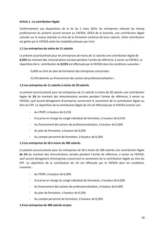 Article 1 : La contribution légale
Conformément aux dispositions de la loi du 5 mars 2014, les entreprises relevant du champ
professionnel du présent accord versent au FAFSEA, OPCA de la branche, une contribution légale
calculée sur la masse salariale au titre de la formation continue de leurs salariés. Cette contribution
est gérée par le FAFSEA selon les modalités prévues par la loi.
1.1 Les entreprises de moins de 11 salariés
Le présent accord prévoit pour les entreprises de moins de 11 salariés une contribution légale de
0,55% du montant des rémunérations versées pendant l’année de référence, à verser au FAFSEA. La
répartition de la contribution de 0,55% est effectuée par le FAFSEA dans les conditions suivantes :
- 0,40% au titre du plan de formation des entreprises concernées
- 0,15% destinés au financement des actions de professionnalisation ;
1.2 Les entreprises de 11 salariés à moins de 50 salariés
Le présent accord prévoit pour les entreprises de 11 salariés à moins de 50 salariés une contribution
légale de 1% du montant des rémunérations versées pendant l’année de référence, à verser au
FAFSEA, sauf accord dérogatoire d’entreprise concernant le versement de la contribution légale au
titre du CPF. La répartition de la contribution légale de 1% est effectuée par le FAFSEA comme suit :
- Au FPSPP, à hauteur de 0,15%
- A la prise en charge du congé individuel de formation, à hauteur de 0,15%
- Au financement des actions de professionnalisation, à hauteur de 0,30%
- Au plan de formation, à hauteur de 0,20%
- Au compte personnel de formation, à hauteur de 0,20%
1.3 Les entreprises de 50 à moins de 300 salariés
Le présent accord prévoit pour les entreprises de 50 à moins de 300 salariés une contribution légale
de 1% du montant des rémunérations versées pendant l’année de référence, à verser au FAFSEA,
sauf accord dérogatoire d’entreprises concernant le versement de la contribution légale au titre du
CPF. La répartition de la contribution de 1% est effectuée par le FAFSEA dans les conditions
suivantes :
- Au FPSPP, à hauteur de 0,20%
- A la prise en charge du congé individuel de formation, à hauteur de 0,20%
- Au financement des actions de professionnalisation, à hauteur de 0,30%
- Au plan de formation, à hauteur de 0,10%
- Au compte personnel de formation, à hauteur de 0,20%
1.4 Les entreprises de 300 salariés et plus
34
 