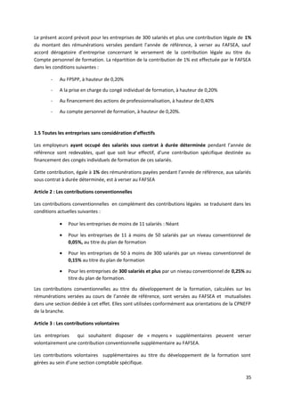 Le présent accord prévoit pour les entreprises de 300 salariés et plus une contribution légale de 1%
du montant des rémunérations versées pendant l’année de référence, à verser au FAFSEA, sauf
accord dérogatoire d’entreprise concernant le versement de la contribution légale au titre du
Compte personnel de formation. La répartition de la contribution de 1% est effectuée par le FAFSEA
dans les conditions suivantes :
- Au FPSPP, à hauteur de 0,20%
- A la prise en charge du congé individuel de formation, à hauteur de 0,20%
- Au financement des actions de professionnalisation, à hauteur de 0,40%
- Au compte personnel de formation, à hauteur de 0,20%.
1.5 Toutes les entreprises sans considération d’effectifs
Les employeurs ayant occupé des salariés sous contrat à durée déterminée pendant l’année de
référence sont redevables, quel que soit leur effectif, d’une contribution spécifique destinée au
financement des congés individuels de formation de ces salariés.
Cette contribution, égale à 1% des rémunérations payées pendant l’année de référence, aux salariés
sous contrat à durée déterminée, est à verser au FAFSEA
Article 2 : Les contributions conventionnelles
Les contributions conventionnelles en complément des contributions légales se traduisent dans les
conditions actuelles suivantes :
• Pour les entreprises de moins de 11 salariés : Néant
• Pour les entreprises de 11 à moins de 50 salariés par un niveau conventionnel de
0,05%, au titre du plan de formation
• Pour les entreprises de 50 à moins de 300 salariés par un niveau conventionnel de
0,15% au titre du plan de formation
• Pour les entreprises de 300 salariés et plus par un niveau conventionnel de 0,25% au
titre du plan de formation.
Les contributions conventionnelles au titre du développement de la formation, calculées sur les
rémunérations versées au cours de l’année de référence, sont versées au FAFSEA et mutualisées
dans une section dédiée à cet effet. Elles sont utilisées conformément aux orientations de la CPNEFP
de la branche.
Article 3 : Les contributions volontaires
Les entreprises qui souhaitent disposer de « moyens » supplémentaires peuvent verser
volontairement une contribution conventionnelle supplémentaire au FAFSEA.
Les contributions volontaires supplémentaires au titre du développement de la formation sont
gérées au sein d’une section comptable spécifique.
35
 