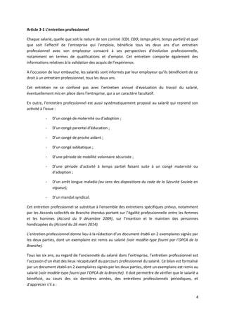Article 3-1 L’entretien professionnel
Chaque salarié, quelle que soit la nature de son contrat (CDI, CDD, temps plein, temps partiel) et quel
que soit l’effectif de l’entreprise qui l’emploie, bénéficie tous les deux ans d’un entretien
professionnel avec son employeur consacré à ses perspectives d’évolution professionnelle,
notamment en termes de qualifications et d’emploi. Cet entretien comporte également des
informations relatives à la validation des acquis de l’expérience.
A l’occasion de leur embauche, les salariés sont informés par leur employeur qu’ils bénéficient de ce
droit à un entretien professionnel, tous les deux ans.
Cet entretien ne se confond pas avec l’entretien annuel d’évaluation du travail du salarié,
éventuellement mis en place dans l’entreprise, qui a un caractère facultatif.
En outre, l’entretien professionnel est aussi systématiquement proposé au salarié qui reprend son
activité à l’issue :
- D’un congé de maternité ou d’adoption ;
- D’un congé parental d’éducation ;
- D’un congé de proche aidant ;
- D’un congé sabbatique ;
- D’une période de mobilité volontaire sécurisée ;
- D’une période d’activité à temps partiel faisant suite à un congé maternité ou
d’adoption ;
- D’un arrêt longue maladie (au sens des dispositions du code de la Sécurité Sociale en
vigueur);
- D’un mandat syndical.
Cet entretien professionnel se substitue à l’ensemble des entretiens spécifiques prévus, notamment
par les Accords collectifs de Branche étendus portant sur l’égalité professionnelle entre les femmes
et les hommes (Accord du 9 décembre 2009), sur l’insertion et le maintien des personnes
handicapées du (Accord du 26 mars 2014).
L’entretien professionnel donne lieu à la rédaction d’un document établi en 2 exemplaires signés par
les deux parties, dont un exemplaire est remis au salarié (voir modèle-type fourni par l’OPCA de la
Branche).
Tous les six ans, au regard de l’ancienneté du salarié dans l’entreprise, l’entretien professionnel est
l’occasion d’un état des lieux récapitulatif du parcours professionnel du salarié. Ce bilan est formalisé
par un document établi en 2 exemplaires signés par les deux parties, dont un exemplaire est remis au
salarié (voir modèle-type fourni par l’OPCA de la Branche). Il doit permettre de vérifier que le salarié a
bénéficié, au cours des six dernières années, des entretiens professionnels périodiques, et
d’apprécier s’il a :
4
 