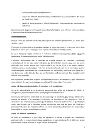 - Suivi au moins une action de formation ;
- Acquis des éléments de certification par la formation ou par la validation des acquis
de l’expérience (VAE) ;
- Bénéficié d’une progression salariale individuelle, indépendante des augmentations
collectives.
Les représentants du personnel lorsqu’ils existent dans l’entreprise sont informés sur les conditions
d’organisation de l’entretien professionnel.
Modalités pratiques :
Chaque salarié est informé sur la date prévue pour son entretien professionnel, au moins deux
semaines avant.
L’entretien se réalise dans un lieu adapté, pendant le temps de travail et en principe sur les lieux
habituels de travail, avec l’employeur ou le supérieur hiérarchique direct du salarié.
En cas de désaccord avec les conclusions de l’entretien professionnel, le salarié peut être reçu par le
responsable du niveau supérieur ou le chef d’établissement.
L’entretien professionnel doit se dérouler de manière distincte de l’entretien d’évaluation
éventuellement mis en place dans l’entreprise, ou de l’entretien annuel prévu pour les cadres
confirmés sous forfaits annuels par l’Accord collectif du 13 juin 2000 et ses divers avenants.
Toutefois, dans un souci pratique, l’entretien professionnel peut avoir lieu le même jour que les
autres entretiens, sous réserve, que chaque entretien soit parfaitement identifié et qu’il donne lieu à
des documents écrits distincts. Dans ce cas, l’entretien professionnel doit être obligatoirement
effectué en premier lieu.
Ces dispositions peuvent être adaptées ou complétées au niveau de l’entreprise, après information
et consultation des représentants du personnel lorsqu’ils existent dans l’entreprise.
Article 3-2 : Passeport d’orientation, de formation et de compétences
Un service dématérialisé et un traitement automatisé sont gérés par la Caisse des dépôts et
consignations, notamment concernant le compte personnel de formation.
Par ailleurs, le traitement automatisé des données intègre la possibilité, pour chaque titulaire d’un
compte, de disposer d’un passeport d’orientation, de formation et de compétences, dont la
consultation est autorisée exclusivement par le titulaire. Il recense les formations et qualifications
suivies dans le cadre de la formation initiale ou continue, ainsi que les acquis de l’expérience
professionnelle, selon des modalités définies par décret. Le salarié peut consulter son passeport sur
le site dédié au compte personnel de formation.
Article 3-3 : Bilan de compétences
Le bilan de compétences a pour objet de permettre au salarié d’analyser ses compétences
professionnelles et personnelles ainsi que ses aptitudes et ses motivations afin de définir un projet
professionnel et le cas échéant, un projet d’action de formation.
5
 
