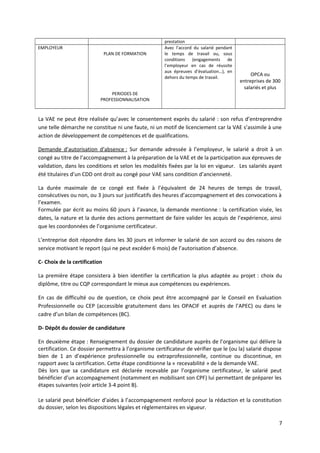 prestation
EMPLOYEUR
PLAN DE FORMATION
Avec l’accord du salarié pendant
le temps de travail ou, sous
conditions (engagements de
l’employeur en cas de réussite
aux épreuves d’évaluation…), en
dehors du temps de travail.
OPCA ou
entreprises de 300
salariés et plus
PERIODES DE
PROFESSIONNALISATION
La VAE ne peut être réalisée qu’avec le consentement exprès du salarié : son refus d’entreprendre
une telle démarche ne constitue ni une faute, ni un motif de licenciement car la VAE s’assimile à une
action de développement de compétences et de qualifications.
Demande d’autorisation d’absence : Sur demande adressée à l’employeur, le salarié a droit à un
congé au titre de l’accompagnement à la préparation de la VAE et de la participation aux épreuves de
validation, dans les conditions et selon les modalités fixées par la loi en vigueur. Les salariés ayant
été titulaires d’un CDD ont droit au congé pour VAE sans condition d’ancienneté.
La durée maximale de ce congé est fixée à l’équivalent de 24 heures de temps de travail,
consécutives ou non, ou 3 jours sur justificatifs des heures d’accompagnement et des convocations à
l’examen.
Formulée par écrit au moins 60 jours à l’avance, la demande mentionne : la certification visée, les
dates, la nature et la durée des actions permettant de faire valider les acquis de l’expérience, ainsi
que les coordonnées de l’organisme certificateur.
L’entreprise doit répondre dans les 30 jours et informer le salarié de son accord ou des raisons de
service motivant le report (qui ne peut excéder 6 mois) de l’autorisation d’absence.
C- Choix de la certification
La première étape consistera à bien identifier la certification la plus adaptée au projet : choix du
diplôme, titre ou CQP correspondant le mieux aux compétences ou expériences.
En cas de difficulté ou de question, ce choix peut être accompagné par le Conseil en Evaluation
Professionnelle ou CEP (accessible gratuitement dans les OPACIF et auprès de l’APEC) ou dans le
cadre d’un bilan de compétences (BC).
D- Dépôt du dossier de candidature
En deuxième étape : Renseignement du dossier de candidature auprès de l’organisme qui délivre la
certification. Ce dossier permettra à l’organisme certificateur de vérifier que le (ou la) salarié dispose
bien de 1 an d’expérience professionnelle ou extraprofessionnelle, continue ou discontinue, en
rapport avec la certification. Cette étape conditionne la « recevabilité » de la demande VAE.
Dès lors que sa candidature est déclarée recevable par l’organisme certificateur, le salarié peut
bénéficier d’un accompagnement (notamment en mobilisant son CPF) lui permettant de préparer les
étapes suivantes (voir article 3-4 point B).
Le salarié peut bénéficier d’aides à l’accompagnement renforcé pour la rédaction et la constitution
du dossier, selon les dispositions légales et réglementaires en vigueur.
7
 