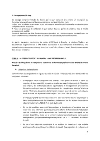 E- Passage devant le jury
Ce passage comprend l’étude du dossier par un jury composé d’au moins un enseignant ou
formateur et un professionnel du secteur concerné par la certification visée.
Le jury peut proposer un entretien et/ou une mise en situation professionnelle du candidat pour
compléter l’étude du dossier.
A l’issue du processus de validation, le jury délivre tout ou partie du diplôme, titre à finalité
professionnelle ou CQP.
En cas de validation partielle, le candidat peut compléter ses connaissances ou son expérience ou
suivre une formation, notamment dans le cadre d’une période de professionnalisation.
Les parties signataires conviennent de confier à l’OPCA de la Branche la mission d’élaborer un
document de vulgarisation de la VAE destiné aux salariés et aux entreprises de la Branche, ainsi
qu’aux institutions représentatives du personnel lorsqu’elles existent. Il sera à disposition des salariés
dans chaque entreprise.
TITRE IV : LA FORMATION TOUT AU LONG DE LA VIE PROFESSIONNELLE
Article 4-1 : Obligations de l’employeur en matière de formation professionnelle- Droits et devoirs
du salarié
A- Obligations de l’employeur :
Conformément aux dispositions en vigueur du code du travail, l’employeur est tenu de respecter les
obligations suivantes :
- L’employeur assure l’adaptation des salariés à leur poste de travail. Il veille au
maintien de leur capacité à occuper un emploi, au regard notamment de l’évolution
des emplois, des technologies et des organisations. Il doit également proposer des
formations qui participent au développement des compétences, ainsi qu’à la lutte
contre l’illettrisme. Les actions de formation mises en œuvre à ces fins sont prévues,
le cas échéant, par le plan de formation (art.L.6321-1 du code du travail).
- L’employeur prend les mesures nécessaires pour assurer la sécurité et protéger la
santé physique et mentale des travailleurs, notamment par des actions d’information
et de formation (art.L.4121-1 2° du code du travail).
- En cas de procédure pour motif économique, le licenciement d’un salarié pour ce
motif « ne peut intervenir que lorsque tous les efforts de formation et d’adaptation
ont été réalisés et que le reclassement de l’intéressé ne peut être opéré sur les
emplois disponibles, situés sur le territoire national dans l’entreprise ou les autres
entreprises du groupe dont l’entreprise fait partie » (art. L.1233-4 alinéa 1 du code du
travail)
- En cas d’une inaptitude consécutive à un accident du travail ou à une maladie
professionnelle constatée par le médecin du travail, la proposition de reclassement
8
 
