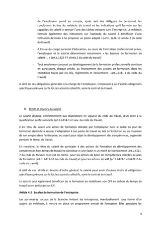 de l’employeur prend en compte, après avis des délégués du personnel, les
conclusions écrites du médecin du travail et les indications qu’il formule sur les
capacités du salarié à exercer l’une des tâches existant dans l’entreprise. Le médecin
formule également des indications sur l’aptitude du salarié à bénéficier d’une
formation destinée à lui proposer un poste adapté ».(art.L.1226-10 alinéa 2 du code
du travail).
- A l’issue du congé parental d’éducation, au cours de l’entretien professionnel prévu,
l’employeur et le salarié déterminent notamment « les besoins de formation du
salarié … » (art.L.1225-57 alinéa 2 du code du travail)
- Tout employeur concourt au développement de la formation professionnelle continue
en participant, chaque année, au financement des actions de formation, dans les
conditions fixées par les lois, règlements et conventions (art.L.6331-1 du code du
travail).
A côté de ces obligations générales à la charge de l’employeur, s’imposent à lui d’autres obligations
spécifiques prévues par la loi, les accords collectifs, voire le contrat de travail.
B- Droits et devoirs du salarié
Le salarié dispose, conformément aux dispositions en vigueur du code du travail, d’un droit à la
qualification professionnelle (art.L.6314-1 et suiv. du code du travail).
Il est tenu de suivre une action de formation décidée par l’employeur dans le cadre du plan de
formation destinée à assurer l’adaptation à son poste de travail ou liée à l’évolution ou au maintien
de son emploi dans l’entreprise, ou ayant pour objet le développement des compétences, organisée
pendant le temps de travail.
En revanche, le refus du salarié de participer à des actions de formation de développement des
compétences hors temps de travail ne constitue ni une faute ni un motif de licenciement (art.L.6321-
7 du code du travail). Il en est de même pour les actions de bilan de compétences inscrites au plan
de formation (art. L. 6313-10 du code du travail) et pour les actions de VAE (art.L.6421-1 et 6421-2 du
code du travail).
A côté de ces droits et devoirs d’ordre général, le salarié peut avoir d’autres droits et obligations
spécifiques prévues par la loi, les accords collectifs, voire le contrat de travail.
Le salarié peut également bénéficier de la formation en mobilisant son CPF en dehors du temps de
travail ou en sollicitant un CIF.
Article 4-2 : Le plan de formation de l’entreprise
Les partenaires sociaux de la Branche invitent les entreprises, éventuellement sous forme d’un
accord de méthode, à mettre en place un programme annuel de formation. Elles associent les
9
 
