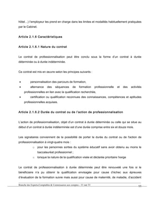 hôtel…) l’employeur les prend en charge dans les limites et modalités habituellement pratiquées
par le Cabinet.
Article 2.1.6 Caractéristiques
Article 2.1.6.1 Nature du contrat
Le contrat de professionnalisation peut être conclu sous la forme d’un contrat à durée
déterminée ou à durée indéterminée.
Ce contrat est mis en œuvre selon les principes suivants :
• personnalisation des parcours de formation,
• alternance des séquences de formation professionnelle et des activités
professionnelles en lien avec la qualification recherchée,
• certification ou qualification reconnues des connaissances, compétences et aptitudes
professionnelles acquises.
Article 2.1.6.2 Durée du contrat ou de l’action de professionnalisation
L’action de professionnalisation, objet d’un contrat à durée déterminée ou celle qui se situe au
début d’un contrat à durée indéterminée est d’une durée comprise entre six et douze mois.
Les signataires conviennent de la possibilité de porter la durée du contrat ou de l'action de
professionnalisation à vingt-quatre mois :
o pour les personnes sorties du système éducatif sans avoir obtenu au moins le
baccalauréat professionnel ;
o lorsque la nature de la qualification visée et déclarée prioritaire l’exige
Le contrat de professionnalisation à durée déterminée peut être renouvelé une fois si le
bénéficiaire n’a pu obtenir la qualification envisagée pour cause d’échec aux épreuves
d’évaluation de la formation suivie mais aussi pour cause de maternité, de maladie, d’accident
Branche des Experts-Comptables & Commissaires aux comptes - 11 sur 31
11
 