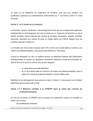 du travail ou de défaillance de l’organisme de formation, ainsi que pour préparer une
qualification supérieure ou complémentaire conformément au 1
er
de l’article L.6325-7 du Code
du travail.
Article 2.1.6.3 Durée de la formation
La formation, (actions d’évaluation, d’accompagnement ainsi que les enseignements généraux,
professionnels ou technologiques) est mise en place par un organisme de formation ou par le
cabinet lui-même, lorsqu’il dispose des moyens de formation nécessaires, adaptés, identifiés,
structurés, répondant aux critères de prise en charge définis par l’OPCA désigné dans les
conditions prévues à l’article 6.1.
La formation est d’une durée comprise entre 15% et 25% de la durée totale du contrat ou de
l’action de professionnalisation, sans pouvoir être inférieure à 150 heures.
Lorsque le référentiel d’un titre, ou diplôme reconnu au Répertoire National des Certifications
Professionnelles, le requiert, les signataires conviennent d’étendre la durée de la formation au-
delà de 25% de la durée du contrat, sans pouvoir dépasser :
o La durée prévue par ledit référentiel ;
o 45 % de la durée totale du contrat ou de l’action de professionnalisation dans le
cadre d’un contrat de professionnalisation à durée indéterminée.
Bénéficie de cet aménagement toute personne visée à l’article 2.1.2 poursuivant une formation
diplômante dans le cadre dudit contrat.
Article 2.1.7 Missions confiées à la CPNEFP dans le cadre des contrats de
professionnalisation
En tant que de besoin, la CPNEFP pourra proposer aux partenaires sociaux de compléter ou
mettre à jour la liste :
- des bénéficiaires prioritaires
Branche des Experts-Comptables & Commissaires aux comptes - 12 sur 31
12
 