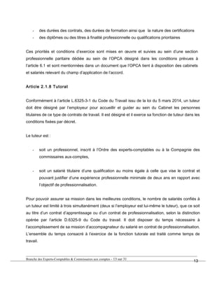 - des durées des contrats, des durées de formation ainsi que la nature des certifications
- des diplômes ou des titres à finalité professionnelle ou qualifications prioritaires
Ces priorités et conditions d’exercice sont mises en œuvre et suivies au sein d’une section
professionnelle paritaire dédiée au sein de l’OPCA désigné dans les conditions prévues à
l’article 6.1 et sont mentionnées dans un document que l’OPCA tient à disposition des cabinets
et salariés relevant du champ d’application de l’accord.
Article 2.1.8 Tutorat
Conformément à l’article L.6325-3-1 du Code du Travail issu de la loi du 5 mars 2014, un tuteur
doit être désigné par l’employeur pour accueillir et guider au sein du Cabinet les personnes
titulaires de ce type de contrats de travail. Il est désigné et il exerce sa fonction de tuteur dans les
conditions fixées par décret.
Le tuteur est :
- soit un professionnel, inscrit à l’Ordre des experts-comptables ou à la Compagnie des
commissaires aux-comptes,
- soit un salarié titulaire d’une qualification au moins égale à celle que vise le contrat et
pouvant justifier d’une expérience professionnelle minimale de deux ans en rapport avec
l’objectif de professionnalisation.
Pour pouvoir assurer sa mission dans les meilleures conditions, le nombre de salariés confiés à
un tuteur est limité à trois simultanément (deux si l’employeur est lui-même le tuteur), que ce soit
au titre d’un contrat d’apprentissage ou d’un contrat de professionnalisation, selon la distinction
opérée par l’article D.6325-9 du Code du travail. Il doit disposer du temps nécessaire à
l’accomplissement de sa mission d’accompagnateur du salarié en contrat de professionnalisation.
L’ensemble du temps consacré à l’exercice de la fonction tutorale est traité comme temps de
travail.
Branche des Experts-Comptables & Commissaires aux comptes - 13 sur 31
13
 