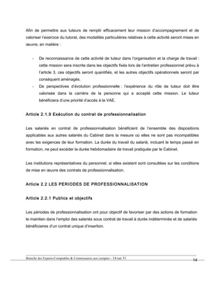 Afin de permettre aux tuteurs de remplir efficacement leur mission d’accompagnement et de
valoriser l’exercice du tutorat, des modalités particulières relatives à cette activité seront mises en
œuvre, en matière :
- De reconnaissance de cette activité de tuteur dans l’organisation et la charge de travail :
cette mission sera inscrite dans les objectifs fixés lors de l’entretien professionnel prévu à
l’article 3, ces objectifs seront quantifiés, et les autres objectifs opérationnels seront par
conséquent aménagés.
- De perspectives d’évolution professionnelle : l’expérience du rôle de tuteur doit être
valorisée dans la carrière de la personne qui a accepté cette mission. Le tuteur
bénéficiera d’une priorité d’accès à la VAE.
Article 2.1.9 Exécution du contrat de professionnalisation
Les salariés en contrat de professionnalisation bénéficient de l’ensemble des dispositions
applicables aux autres salariés du Cabinet dans la mesure où elles ne sont pas incompatibles
avec les exigences de leur formation. La durée du travail du salarié, incluant le temps passé en
formation, ne peut excéder la durée hebdomadaire de travail pratiquée par le Cabinet.
Les institutions représentatives du personnel, si elles existent sont consultées sur les conditions
de mise en œuvre des contrats de professionnalisation.
Article 2.2 LES PERIODES DE PROFESSIONNALISATION
Article 2.2.1 Publics et objectifs
Les périodes de professionnalisation ont pour objectif de favoriser par des actions de formation
le maintien dans l’emploi des salariés sous contrat de travail à durée indéterminée et de salariés
bénéficiaires d’un contrat unique d’insertion.
Branche des Experts-Comptables & Commissaires aux comptes - 14 sur 31
14
 
