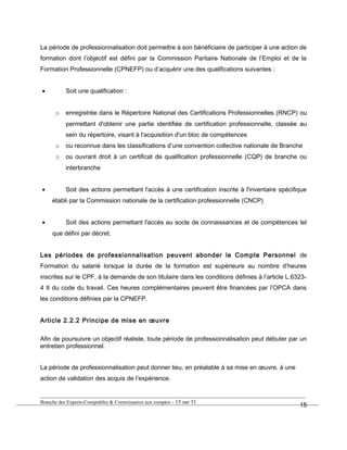 La période de professionnalisation doit permettre à son bénéficiaire de participer à une action de
formation dont l’objectif est défini par la Commission Paritaire Nationale de l’Emploi et de la
Formation Professionnelle (CPNEFP) ou d’acquérir une des qualifications suivantes :
• Soit une qualification :
o enregistrée dans le Répertoire National des Certifications Professionnelles (RNCP) ou
permettant d'obtenir une partie identifiée de certification professionnelle, classée au
sein du répertoire, visant à l'acquisition d'un bloc de compétences
o ou reconnue dans les classifications d’une convention collective nationale de Branche
o ou ouvrant droit à un certificat de qualification professionnelle (CQP) de branche ou
interbranche
• Soit des actions permettant l'accès à une certification inscrite à l'inventaire spécifique
établi par la Commission nationale de la certification professionnelle (CNCP)
• Soit des actions permettant l'accès au socle de connaissances et de compétences tel
que défini par décret.
Les périodes de professionnalisation peuvent abonder le Compte Personnel de
Formation du salarié lorsque la durée de la formation est supérieure au nombre d’heures
inscrites sur le CPF, à la demande de son titulaire dans les conditions définies à l’article L.6323-
4 II du code du travail. Ces heures complémentaires peuvent être financées par l’OPCA dans
les conditions définies par la CPNEFP.
Article 2.2.2 Principe de mise en œuvre
Afin de poursuivre un objectif réaliste, toute période de professionnalisation peut débuter par un
entretien professionnel.
La période de professionnalisation peut donner lieu, en préalable à sa mise en œuvre, à une
action de validation des acquis de l’expérience.
Branche des Experts-Comptables & Commissaires aux comptes - 15 sur 31
15
 