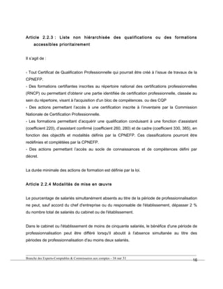 Article 2.2.3 : Liste non hiérarchisée des qualifications ou des formations
accessibles prioritairement
Il s’agit de :
- Tout Certificat de Qualification Professionnelle qui pourrait être créé à l’issue de travaux de la
CPNEFP.
- Des formations certifiantes inscrites au répertoire national des certifications professionnelles
(RNCP) ou permettant d'obtenir une partie identifiée de certification professionnelle, classée au
sein du répertoire, visant à l'acquisition d'un bloc de compétences. ou des CQP
- Des actions permettant l’accès à une certification inscrite à l’inventaire par la Commission
Nationale de Certification Professionnelle.
- Les formations permettant d’acquérir une qualification conduisant à une fonction d’assistant
(coefficient 220), d’assistant confirmé (coefficient 260, 280) et de cadre (coefficient 330, 385), en
fonction des objectifs et modalités définis par la CPNEFP. Ces classifications pourront être
redéfinies et complétées par la CPNEFP.
- Des actions permettant l’accès au socle de connaissances et de compétences défini par
décret.
La durée minimale des actions de formation est définie par la loi.
Article 2.2.4 Modalités de mise en œuvre
Le pourcentage de salariés simultanément absents au titre de la période de professionnalisation
ne peut, sauf accord du chef d'entreprise ou du responsable de l'établissement, dépasser 2 %
du nombre total de salariés du cabinet ou de l'établissement.
Dans le cabinet ou l'établissement de moins de cinquante salariés, le bénéfice d'une période de
professionnalisation peut être différé lorsqu'il aboutit à l'absence simultanée au titre des
périodes de professionnalisation d'au moins deux salariés.
Branche des Experts-Comptables & Commissaires aux comptes - 16 sur 31
16
 