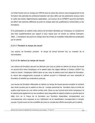 Le forfait horaire pris en charge par l’OPCA dans le cadre des actions d’accompagnement et de
formation des périodes de professionnalisation est celui défini par les partenaires sociaux dans
le cadre des textes réglementaires applicables. Les travaux de la CPNEFP pourront permettre
de définir des barèmes différents de prise en charge selon les qualifications recherchées ou les
formations.
Si la participation du salarié à des actions de formation décidées par l’employeur lui occasionne
des frais supplémentaires par rapport à ceux requis pour se rendre au cabinet (transport,
hôtel…) l’employeur les prend en charge dans les limites et modalités habituellement pratiquées
par le cabinet.
2.2.4.1 Pendant le temps de travail
Les actions de formation pendant le temps de travail donnent lieu au maintien de la
rémunération.
2.2.4.2 En dehors du temps de travail
Les actions de formation peuvent se dérouler pour tout ou partie en dehors du temps de travail
en accord écrit entre l’employeur et le salarié selon les règles définies à l’article L.6324-7 du
code du travail ; l’employeur définit dans ce cas, avec le salarié avant son départ en formation,
la nature des engagements auxquels le cabinet souscrit si l’intéressé suit avec assiduité la
formation et satisfait aux évaluations prévues.
Les heures de formation effectuées en dehors du temps de travail peuvent excéder le montant
des droits ouverts par le salarié au titre du compte personnel de formation dans la limite de
quatre-vingt heures sur une même année civile. Dans ce cas l’accord écrit entre l’employeur et
le salarié porte également sur les conditions dans lesquelles le salarié accède en priorité dans le
délai d’un an à l’issue de la formation aux fonctions disponibles correspondant aux
connaissances ainsi acquises et sur l’attribution de la classification correspondant à l’emploi
occupé. Il porte aussi sur les modalités de prise en compte des efforts accomplis par le salarié.
Branche des Experts-Comptables & Commissaires aux comptes - 17 sur 31
17
 
