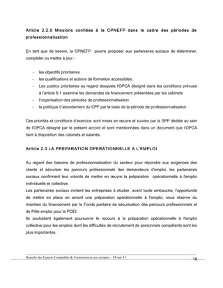 Article 2.2.5 Missions confiées à la CPNEFP dans le cadre des périodes de
professionnalisation
En tant que de besoin, la CPNEFP pourra proposer aux partenaires sociaux de déterminer,
compléter ou mettre à jour :
- les objectifs prioritaires
- les qualifications et actions de formation accessibles.
- Les publics prioritaires au regard desquels l’OPCA désigné dans les conditions prévues
à l’article 6.1 examine les demandes de financement présentées par les cabinets
- l’organisation des périodes de professionnalisation
- la politique d’abondement du CPF par le biais de la période de professionnalisation
Ces priorités et conditions d’exercice sont mises en œuvre et suivies par la SPP dédiée au sein
de l'OPCA désigné par le présent accord et sont mentionnées dans un document que l’OPCA
tient à disposition des cabinets et salariés.
Article 2.3 LA PREPARATION OPERATIONNELLE A L’EMPLOI
Au regard des besoins de professionnalisation du secteur pour répondre aux exigences des
clients et sécuriser les parcours professionnels des demandeurs d'emploi, les partenaires
sociaux confirment leur volonté de mettre en œuvre la préparation opérationnelle à l'emploi
individuelle et collective.
Les partenaires sociaux invitent les entreprises à étudier, avant toute embauche, l'opportunité
de mettre en place en amont une préparation opérationnelle à l'emploi, sous réserve du
maintien du financement par le Fonds paritaire de sécurisation des parcours professionnels et
de Pôle emploi pour la POEI.
Ils souhaitent également poursuivre le recours à la préparation opérationnelle à l'emploi
collective pour les emplois dont les difficultés de recrutement de personnels compétents sont les
plus importantes.
Branche des Experts-Comptables & Commissaires aux comptes - 18 sur 31
18
 