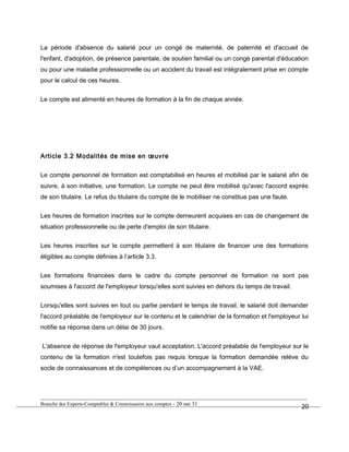 La période d'absence du salarié pour un congé de maternité, de paternité et d'accueil de
l'enfant, d'adoption, de présence parentale, de soutien familial ou un congé parental d'éducation
ou pour une maladie professionnelle ou un accident du travail est intégralement prise en compte
pour le calcul de ces heures.
Le compte est alimenté en heures de formation à la fin de chaque année.
Article 3.2 Modalités de mise en œuvre
Le compte personnel de formation est comptabilisé en heures et mobilisé par le salarié afin de
suivre, à son initiative, une formation. Le compte ne peut être mobilisé qu'avec l'accord exprès
de son titulaire. Le refus du titulaire du compte de le mobiliser ne constitue pas une faute.
Les heures de formation inscrites sur le compte demeurent acquises en cas de changement de
situation professionnelle ou de perte d'emploi de son titulaire.
Les heures inscrites sur le compte permettent à son titulaire de financer une des formations
éligibles au compte définies à l’article 3.3.
Les formations financées dans le cadre du compte personnel de formation ne sont pas
soumises à l'accord de l'employeur lorsqu'elles sont suivies en dehors du temps de travail.
Lorsqu'elles sont suivies en tout ou partie pendant le temps de travail, le salarié doit demander
l'accord préalable de l'employeur sur le contenu et le calendrier de la formation et l'employeur lui
notifie sa réponse dans un délai de 30 jours.
L'absence de réponse de l'employeur vaut acceptation. L'accord préalable de l'employeur sur le
contenu de la formation n'est toutefois pas requis lorsque la formation demandée relève du
socle de connaissances et de compétences ou d’un accompagnement à la VAE.
Branche des Experts-Comptables & Commissaires aux comptes - 20 sur 31
20
 