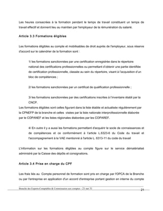 Les heures consacrées à la formation pendant le temps de travail constituent un temps de
travail effectif et donnent lieu au maintien par l'employeur de la rémunération du salarié.
Article 3.3 Formations éligibles
Les formations éligibles au compte et mobilisables de droit auprès de l'employeur, sous réserve
d'accord sur le calendrier de la formation sont :
1/ les formations sanctionnées par une certification enregistrée dans le répertoire
national des certifications professionnelles ou permettant d’obtenir une partie identifiée
de certification professionnelle, classée au sein du répertoire, visant à l’acquisition d’un
bloc de compétences ;
2/ les formations sanctionnées par un certificat de qualification professionnelle ;
3/ les formations sanctionnées par des certifications inscrites à l’inventaire établi par la
CNCP.
Les formations éligibles sont celles figurant dans la liste établie et actualisée régulièrement par
la CPNEFP de la branche et celles visées par la liste nationale interprofessionnelle élaborée
par le COPANEF et les listes régionales élaborées par les COPAREF.
4/ En outre il y a aussi les formations permettant d'acquérir le socle de connaissances et
de compétences et ce conformément à l’article L.6323-6 du Code du travail et
l'accompagnement à la VAE mentionné à l'article L. 6313-11 du code du travail
L'information sur les formations éligibles au compte figure sur le service dématérialisé
administré par la Caisse des dépôts et consignations.
Article 3.4 Prise en charge du CPF
Les frais liés au Compte personnel de formation sont pris en charge par l'OPCA de la Branche
ou par l'entreprise en application d'un accord d'entreprise portant gestion en interne du compte
Branche des Experts-Comptables & Commissaires aux comptes - 21 sur 31
21
 