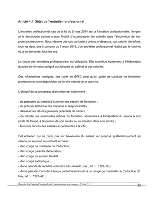 Article 4.1 Objet de l’entretien professionnel :
L’entretien professionnel issu de la loi du 5 mars 2014 sur la formation professionnelle, l’emploi
et la démocratie sociale a pour finalité d’accompagner les salariés dans l’élaboration de leur
projet professionnel. Sous réserve des cas particuliers prévus ci-dessous, tout salarié bénéficie,
tous les deux ans à compter du 7 mars 2014, d’un entretien professionnel réalisé par le cabinet
et, à sa demande, tous les ans.
La tenue des entretiens professionnels est obligatoire. Elle contribue également à l’élaboration
du plan de formation adapté aux besoins du cabinet et des salariés.
Des informations pratiques, des outils de GPEC ainsi qu’un guide de conduite de l’entretien
professionnel sont disponibles sur le site internet de la branche.
L’objectif de ce processus d’entretien est notamment :
- de permettre au salarié d’exprimer ses besoins de formation ;
- de préciser l’étendue des missions et responsabilités ;
- d’évaluer les développements potentiels de carrière
- de déceler les éventuelles actions de formation nécessaires à l’adaptation du salarié à son
poste de travail, à l'évolution de son emploi ou au maintien dans son emploi ;
- favoriser l’accès des salariés expérimentés à la VAE.
Cet entretien qui ne porte pas sur l’évaluation du salarié est proposé systématiquement au
salarié qui reprend son activité à l’issue :
- d'un congé de maternité ou d'adoption ;
- d'un congé parental d'éducation ;
- d'un congé de soutien familial ;
- d'un congé sabbatique ;
- d'une période de mobilité volontaire sécurisée(C, trav., art. L. 1222-12) ;
- d'une période d'activité à temps partiel faisant suite à un congé de maternité ou d'adoption (C.
trav, art. L. 1225-47) ;
Branche des Experts-Comptables & Commissaires aux comptes - 23 sur 31
23
 