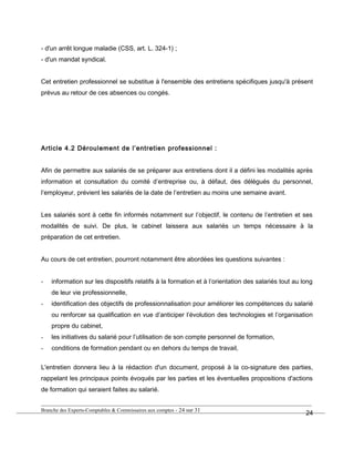 - d'un arrêt longue maladie (CSS, art. L. 324-1) ;
- d'un mandat syndical.
Cet entretien professionnel se substitue à l'ensemble des entretiens spécifiques jusqu'à présent
prévus au retour de ces absences ou congés.
Article 4.2 Déroulement de l’entretien professionnel :
Afin de permettre aux salariés de se préparer aux entretiens dont il a défini les modalités après
information et consultation du comité d’entreprise ou, à défaut, des délégués du personnel,
l’employeur, prévient les salariés de la date de l’entretien au moins une semaine avant.
Les salariés sont à cette fin informés notamment sur l’objectif, le contenu de l’entretien et ses
modalités de suivi. De plus, le cabinet laissera aux salariés un temps nécessaire à la
préparation de cet entretien.
Au cours de cet entretien, pourront notamment être abordées les questions suivantes :
- information sur les dispositifs relatifs à la formation et à l’orientation des salariés tout au long
de leur vie professionnelle,
- identification des objectifs de professionnalisation pour améliorer les compétences du salarié
ou renforcer sa qualification en vue d’anticiper l’évolution des technologies et l’organisation
propre du cabinet,
- les initiatives du salarié pour l’utilisation de son compte personnel de formation,
- conditions de formation pendant ou en dehors du temps de travail,
L'entretien donnera lieu à la rédaction d'un document, proposé à la co-signature des parties,
rappelant les principaux points évoqués par les parties et les éventuelles propositions d'actions
de formation qui seraient faites au salarié.
Branche des Experts-Comptables & Commissaires aux comptes - 24 sur 31
24
 