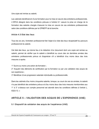 Une copie est remise au salarié.
Les cabinets bénéficieront d’une formation pour la mise en œuvre des entretiens professionnels.
L’OPCA désigné dans les conditions prévues à l’article 6.1 assure la prise en charge de la
formation des salariés chargés d’assurer la mise en oeuvre de ces entretiens professionnels
selon des conditions définies par la CPNEFP de la branche.
Article 4.3 Etat des lieux
Tous les six ans, l'entretien professionnel fait l’objet d’un état des lieux récapitulatif du parcours
professionnel du salarié.
Cet état des lieux, qui donne lieu à la rédaction d'un document dont une copie est remise au
salarié, permet de vérifier que le salarié a bénéficié au cours des six dernières années des
entretiens professionnels prévus et d'apprécier s'il a bénéficié d’au moins deux des trois
mesures ci-après:
1° Suivre au moins une action de formation ;
2° Acquérir des éléments de certification par la formation ou par une validation des acquis de
son expérience ;
3° Bénéficier d'une progression salariale individuelle ou professionnelle.
Dans les cabinets d'au moins cinquante salariés, lorsque, au cours de ces six années, le salarié
n'a pas bénéficié des entretiens prévus et d'au moins deux des trois mesures mentionnées aux
1° à 3° ci-dessus son compte personnel est abondé dans les conditions définies à l'article L.
6323-13. »
ARTICLE 5 – VALIDATION DES ACQUIS DE L’EXPERIENCE (VAE)
5.1 Dispositif de validation des acquis de l’expérience (VAE)
Branche des Experts-Comptables & Commissaires aux comptes - 25 sur 31
25
 