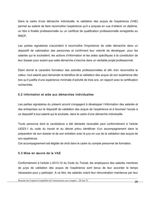 Dans le cadre d’une démarche individuelle, la validation des acquis de l’expérience (VAE)
permet au salarié de faire reconnaître l’expérience qu’il a acquise en vue d’obtenir un diplôme,
un titre à finalité professionnelle ou un certificat de qualification professionnelle enregistrés au
RNCP.
Les parties signataires s’accordent à reconnaître l’importance de cette démarche dans un
dispositif de valorisation des personnes et confirment leur volonté de développer, pour les
salariés qui le souhaitent, les actions d’information et les aides spécifiques à la constitution de
leur dossier pour autant que cette démarche s’inscrive dans un véritable projet professionnel.
Etant donné le caractère formateur des activités professionnelles et afin d’en reconnaître la
valeur, tout salarié peut demander le bénéfice de la validation des acquis de son expérience dès
lors qu’il justifie d’une expérience minimale d’activité de trois ans, en rapport avec la certification
recherchée.
5.2 Information et aide aux démarches individuelles
Les parties signataires du présent accord s’engagent à développer l’information des salariés et
des entreprises sur le dispositif de validation des acquis de l’expérience et à favoriser l’accès à
ce dispositif à tout salarié qui le souhaite, dans le cadre d’une démarche individuelle.
Toute personne dont la candidature a été déclarée recevable peut conformément à l’article
L6323-1 du code du travail et au décret prévu bénéficier d’un accompagnement dans la
préparation de son dossier et de son entretien avec le jury en vue de la validation des acquis de
son expérience.
Cet accompagnement est éligible de droit dans le cadre du compte personnel de formation.
5.3 Mise en œuvre de la VAE
Conformément à l’article L.6313-12 du Code du Travail, les employeurs des salariés membres
de jurys de validation des acquis de l’expérience sont tenus de leur accorder le temps
nécessaire pour y participer. A ce titre, les salariés voient leur rémunération maintenue par leur
Branche des Experts-Comptables & Commissaires aux comptes - 26 sur 31
26
 