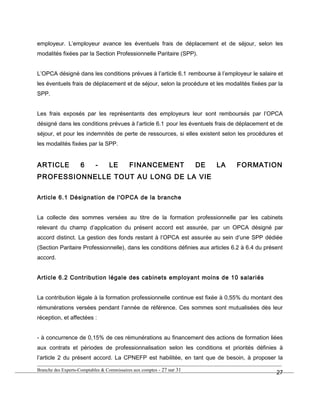 employeur. L’employeur avance les éventuels frais de déplacement et de séjour, selon les
modalités fixées par la Section Professionnelle Paritaire (SPP).
L’OPCA désigné dans les conditions prévues à l’article 6.1 rembourse à l’employeur le salaire et
les éventuels frais de déplacement et de séjour, selon la procédure et les modalités fixées par la
SPP.
Les frais exposés par les représentants des employeurs leur sont remboursés par l’OPCA
désigné dans les conditions prévues à l’article 6.1 pour les éventuels frais de déplacement et de
séjour, et pour les indemnités de perte de ressources, si elles existent selon les procédures et
les modalités fixées par la SPP.
ARTICLE 6 - LE FINANCEMENT DE LA FORMATION
PROFESSIONNELLE TOUT AU LONG DE LA VIE
Article 6.1 Désignation de l'OPCA de la branche
La collecte des sommes versées au titre de la formation professionnelle par les cabinets
relevant du champ d’application du présent accord est assurée, par un OPCA désigné par
accord distinct. La gestion des fonds restant à l’OPCA est assurée au sein d’une SPP dédiée
(Section Paritaire Professionnelle), dans les conditions définies aux articles 6.2 à 6.4 du présent
accord.
Article 6.2 Contribution légale des cabinets employant moins de 10 salariés
La contribution légale à la formation professionnelle continue est fixée à 0,55% du montant des
rémunérations versées pendant l’année de référence. Ces sommes sont mutualisées dès leur
réception, et affectées :
- à concurrence de 0,15% de ces rémunérations au financement des actions de formation liées
aux contrats et périodes de professionnalisation selon les conditions et priorités définies à
l’article 2 du présent accord. La CPNEFP est habilitée, en tant que de besoin, à proposer la
Branche des Experts-Comptables & Commissaires aux comptes - 27 sur 31
27
 