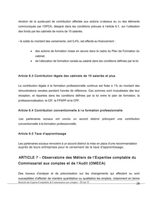 révision de la quote-part de contribution affectée aux actions ci-dessus au vu des éléments
communiqués par l’OPCA, désigné dans les conditions prévues à l’article 6.1, sur l’utilisation
des fonds par les cabinets de moins de 10 salariés.
- le solde du montant des versements, soit 0,4%, est affecté au financement :
• des actions de formation mises en œuvre dans le cadre du Plan de Formation du
cabinet,
• de l’allocation de formation versée au salarié dans les conditions définies par la loi
Article 6.3 Contribution légale des cabinets de 10 salariés et plus
La contribution légale à la formation professionnelle continue est fixée à 1% du montant des
rémunérations versées pendant l’année de référence. Ces sommes sont mutualisées dès leur
réception, et réparties dans les conditions définies par la loi entre le plan de formation, la
professionnalisation, le CIF, le FPSPP et le CPF.
Article 6.4 Contribution conventionnelle à l a formation professionnelle
Les partenaires sociaux ont conclu un accord distinct prévoyant une contribution
conventionnelle à la formation professionnelle.
Article 6.5 Taxe d’apprentissage
Les partenaires sociaux renvoient à un accord distinct la mise en place d’une recommandation
auprès de leurs entreprises pour le versement de la taxe d'apprentissage.
ARTICLE 7 - Observatoire des Métiers de l’Expertise comptable du
Commissariat aux comptes et de l’Audit (OMECA)
Des travaux d’analyse et de préconisation sur les changements qui affectent ou sont
susceptibles d’affecter de manière quantitative ou qualitative les emplois, notamment en terme
Branche des Experts-Comptables & Commissaires aux comptes - 28 sur 31
28
 