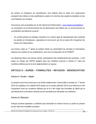 de contenu et d’exigence de compétences, sont réalisés dans le cadre d’un observatoire
prospectif des métiers et des qualifications propre à la branche des experts-comptables et des
commissaires aux comptes.
Ces travaux sont accessibles sur le site internet de l’Observatoire : www.metierscomptabilite.fr
La composition et le fonctionnement de cet observatoire sont définis par un accord prenant en
considération les éléments suivants :
- Un comité paritaire de pilotage composé d’un nombre égal de représentants des syndicats
de salariés et d’employeurs, signataires de cet accord, est mis en place afin d’organiser les
travaux de l’observatoire.
Les travaux visés au 1
er
alinéa du présent article qui rassemblent les données et informations
relatives aux emplois et aux qualifications, sont mis à la disposition de la CPNEFP.
Les dépenses liées à ces travaux (étude, participations des représentants des syndicats…) sont
prises en charge par l’OPCA désigné dans les conditions prévues à l’article 6.1 dans les
conditions définies par la loi et la réglementation en vigueur.
ARTICLE 8 – DUREE – FORMALITES – REVISION - DENONCIATION
Article 8.1 Durée – Dépôt
Le présent accord est conclu pour une durée indéterminée. Il prend effet à compter du 1
er
janvier
2016 (et s’applique à la collecte 2016 assise sur la masse salariale 2015) sous réserve du droit
d’opposition dans les conditions définies par la loi Il fait l’objet des formalités de dépôt par le
secrétariat de la commission paritaire qui est mandaté pour demander son extension.
Article 8.2 Révision
Chaque syndicat signataire ou adhérent peut demander la révision de tout ou partie du présent
accord selon les modalités suivantes :
Branche des Experts-Comptables & Commissaires aux comptes - 29 sur 31
29
 