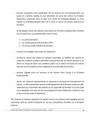 - favoriser l’acquisition d’une qualification tout au long de leur vie professionnelle, aux
jeunes et à certains salariés en leur permettant de suivre des actions de formation
dispensées, notamment dans le cadre d’un contrat de professionnalisation ou d’une
période de professionnalisation et/ou de la mise en œuvre du compte personnel de
formation;
- de développer l’accès des salariés à des actions de formation professionnelle conduites
tout au long de leur vie professionnelle, dans le cadre :
• du plan de formation,
• du compte personnel de formation (CPF),
• du droit au congé individuel de formation.
- concourir à la validation des acquis de l’expérience ;
- accroître le volume des actions de formation dispensées au bénéfice des salariés en
créant les conditions propres à permettre le déroulement de ces actions pendant ou en
dehors du temps de travail, ces conditions portant sur la nature et la durée des actions
ainsi que sur les incitations et les engagements auxquels elles donnent lieu ;
- favoriser l’égalité entre les hommes et les femmes dans l’accès à la formation
professionnelle ;
- donner aux instances représentatives du personnel et au personnel d’encadrement du
cabinet, un rôle essentiel pour assurer le développement de la formation professionnelle,
notamment par l’information des salariés sur les dispositifs de formation et sur les outils
à leur disposition ainsi que par leur accompagnement dans l’élaboration et dans la mise
en œuvre de leur projet professionnel.
Afin d’assurer la meilleure application du présent accord, son existence sera rappelée dans les
documents remis au comité d’entreprise en vue des consultations annuelles sur la formation
continue.
Branche des Experts-Comptables & Commissaires aux comptes - 3 sur 31
3
 
