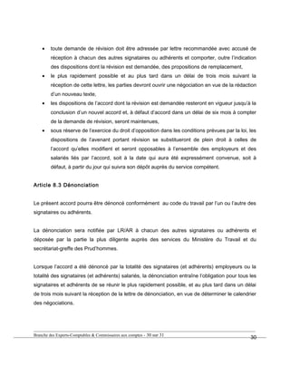 • toute demande de révision doit être adressée par lettre recommandée avec accusé de
réception à chacun des autres signataires ou adhérents et comporter, outre l’indication
des dispositions dont la révision est demandée, des propositions de remplacement,
• le plus rapidement possible et au plus tard dans un délai de trois mois suivant la
réception de cette lettre, les parties devront ouvrir une négociation en vue de la rédaction
d’un nouveau texte,
• les dispositions de l’accord dont la révision est demandée resteront en vigueur jusqu’à la
conclusion d’un nouvel accord et, à défaut d’accord dans un délai de six mois à compter
de la demande de révision, seront maintenues,
• sous réserve de l’exercice du droit d’opposition dans les conditions prévues par la loi, les
dispositions de l’avenant portant révision se substitueront de plein droit à celles de
l’accord qu’elles modifient et seront opposables à l’ensemble des employeurs et des
salariés liés par l’accord, soit à la date qui aura été expressément convenue, soit à
défaut, à partir du jour qui suivra son dépôt auprès du service compétent.
Article 8.3 Dénonciation
Le présent accord pourra être dénoncé conformément au code du travail par l’un ou l’autre des
signataires ou adhérents.
La dénonciation sera notifiée par LR/AR à chacun des autres signataires ou adhérents et
déposée par la partie la plus diligente auprès des services du Ministère du Travail et du
secrétariat-greffe des Prud’hommes.
Lorsque l’accord a été dénoncé par la totalité des signataires (et adhérents) employeurs ou la
totalité des signataires (et adhérents) salariés, la dénonciation entraîne l’obligation pour tous les
signataires et adhérents de se réunir le plus rapidement possible, et au plus tard dans un délai
de trois mois suivant la réception de la lettre de dénonciation, en vue de déterminer le calendrier
des négociations.
Branche des Experts-Comptables & Commissaires aux comptes - 30 sur 31
30
 