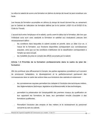 Le refus du salarié de suivre une formation en dehors du temps de travail ne peut constituer une
faute.
Les heures de formation accomplies en dehors du temps de travail donnent lieu au versement
par le Cabinet de l’allocation de formation définie par la loi (article L.6321-10 et D.6321-5 du
Code du Travail).
L’accord écrit entre l’employeur et le salarié, conclu avant le début de la formation, dès lors que
l’intéressé aura suivi avec assiduité la formation et satisfait aux évaluations prévues doit
nécessairement définir :
- les conditions dans lesquelles le salarié accède en priorité, dans un délai d’un an, à
l’issue de la formation, aux fonctions disponibles correspondant aux connaissances
acquises, ainsi que sur les conditions d’attribution de la classification correspondant à
l’emploi qui sera occupé,
- les modalités de prise en compte des efforts accomplis par le salarié.
Article 1.3 Priorités de la formation professionnelle dans le cadre du plan de
formation
Afin de contribuer plus efficacement à l’emploi, les parties signataires considèrent qu’il convient
de promouvoir l’adaptation, le développement et le perfectionnement permanent des
connaissances dans le cadre des actions liées aux évolutions des cabinets et notamment :
- les connaissances requises permettant de s’adapter à l’évolution des techniques métiers,
des réglementations (technique, législative et professionnelle) et des technologies,
- permettant la préservation de l’employabilité des premiers niveaux de qualification en
leur apportant les formations de base, leur permettant ensuite d’accéder à des
formations qualifiantes,
- Permettant l’évolution des emplois et des métiers et le reclassement du personnel
concerné au sein du cabinet,
Branche des Experts-Comptables & Commissaires aux comptes - 6 sur 31
6
 