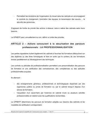 - Permettant les évolutions de l’organisation du travail dans les cabinets en accompagnant
la conduite du changement, l’animation des équipes, la transmission des savoirs…, la
sécurité des personnes,
S’agissant de l’ordre de priorité des actions ci-dessus, celui-ci relève des cabinets selon leurs
besoins.
La CPNEFP peut, annuellement ou non, définir un ordre des priorités.
ARTICLE 2 – Actions concourant à la sécurisation des parcours
professionnels : LA PROFESSIONNALISATION
Les parties signataires incitent également les cabinets à favoriser les formations débouchant sur
des diplômes ou des titres homologués et faire en sorte que le contenu de ces formations
évolue parallèlement au développement des techniques.
Les contrats ou périodes de professionnalisation permettent une personnalisation des parcours
de formation et une certification des connaissances, des compétences ou des aptitudes
professionnelles acquises.
Ils alternent :
- des enseignements généraux, professionnels et technologiques dispensés par des
organismes publics ou privés de formation ou, par le cabinet lorsqu’il dispose d’un
service de formation,
- l’acquisition d’un savoir-faire par l’exercice en cabinet d’une ou plusieurs activités
professionnelles en relation avec les qualifications recherchées.
La CPNEFP déterminera les parcours de formation adaptés aux besoins des cabinets et les
modalités de certification correspondant.
Branche des Experts-Comptables & Commissaires aux comptes - 7 sur 31
7
 