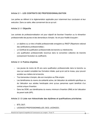 Article 2.1 - LES CONTRATS DE PROFESSIONNALISATION
Les parties se réfèrent à la réglementation applicable pour notamment leur conclusion et leur
exécution. Dans ce cadre, elles conviennent de ce qui suit :
Article 2.1.1 Objectifs
Les contrats de professionnalisation ont pour objectif de favoriser l’insertion ou la réinsertion
professionnelle des jeunes et des demandeurs d’emploi. Ils ont pour finalité d’acquérir :
- un diplôme ou un titre à finalité professionnelle enregistré au RNCP (Répertoire national
des certifications professionnelles) ;
- un Certificat de qualification professionnelle de branche ou interbranche;
- une qualification professionnelle reconnue dans la convention collective de branche
(comprenant l’évolution du coefficient).
Article 2.1.2 Publics éligibles
- Les jeunes de moins de 26 ans sans qualification professionnelle dans la branche ou
ceux qui veulent compléter leur formation initiale, quel qu’en soit le niveau, pour pouvoir
accéder aux métiers de la branche.
- Tout demandeur d’emploi, dès son inscription au Pôle emploi.
- Les bénéficiaires du revenu de solidarité active, de l’allocation de solidarité spécifique ou
de l’allocation aux adultes handicapés ainsi qu’aux personnes ayant bénéficié d’un
contrat unique d’insertion.
- Dans les DOM, aux bénéficiaires du revenu minimum d’insertion (RMI) et de l’allocation
de parent isolé (API).
Article 2.1.3 Liste non hiérarchisée des diplômes et qualifications prioritaires
o BTS, DUT;
o LICENCES PROFESSIONNELLES, DCG, LICENCES ;
Branche des Experts-Comptables & Commissaires aux comptes - 8 sur 31
8
 