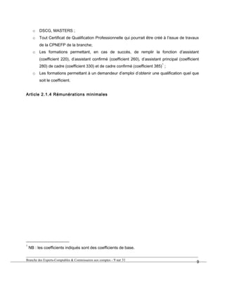 o DSCG, MASTERS ;
o Tout Certificat de Qualification Professionnelle qui pourrait être créé à l’issue de travaux
de la CPNEFP de la branche;
o Les formations permettant, en cas de succès, de remplir la fonction d’assistant
(coefficient 220), d’assistant confirmé (coefficient 260), d’assistant principal (coefficient
280) de cadre (coefficient 330) et de cadre confirmé (coefficient 385)
1
;
o Les formations permettant à un demandeur d’emploi d’obtenir une qualification quel que
soit le coefficient.
Article 2.1.4 Rémunérations minimales
1
NB : les coefficients indiqués sont des coefficients de base.
Branche des Experts-Comptables & Commissaires aux comptes - 9 sur 31
9
 