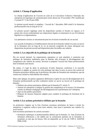 CPNE Entreprises Logistique Communication Ecrite Directe 68 boulevard Saint Marcel – 75005 PARIS – Téléphone 01 55 43 06 11
Page 2 sur 6
Article 1. Champ d’application
Le champ d’application de l’accord est celui de la Convention Collective Nationale des
entreprises de logistique de communication écrite directe du 19 novembre 1991 modifié par
l’avenant N° 13 du 26 juin 2006.
Le présent accord annule et remplace : l’accord du 7 décembre 2004 relatif à la formation
professionnelle tout au long de la vie.
Le présent accord s’applique selon les dispositions sociales et fiscales en vigueur, et il
pourra être révisé conformément aux dispositions légales et notamment en cas d’évolutions
législatives et réglementaires.
Les partenaires sociaux se rencontreront pour les révisions éventuelles de cet accord.
Les accords d’entreprise et d’établissement relevant de la branche relatifs à la mise en œuvre
de la formation tout au long de la vie ne peuvent comporter de clause dérogeant aux
dispositions du présent accord sauf dispositions plus favorables aux salariés.
Article 2. Les objectifs de la politique de la branche
Par cet accord national, les organisations signataires se sont attachées à construire une
politique de formation ambitieuse pour la branche afin d’assurer le développement des
compétences des salariés du secteur, favoriser et préparer l’accueil des futurs professionnels
dont la branche aura besoin.
De même, il s’agit de doter la profession d’outils financiers conformes à la nouvelle
législation et adaptés au soutien de cette politique tant dans la mise en œuvre des actions de
formation prioritaires définies par la profession, des plans de formation des entreprises, que du
soutien aux initiatives individuelles des salariés.
Dans cette optique, les parties signataires définissent ci-après les axes de développement de la
formation professionnelle qu’elles souhaitent mettre en œuvre au travers de la politique de
branche :
• Elaborer des actions prioritaires définies par la branche (Cf. article 3)
• Amener les entreprises à intégrer la gestion des compétences et le recours à la formation
comme un élément stratégique du développement de la performance de l’entreprise
• Agir sur des publics prioritaires
• Disposer de moyens financiers adaptés pour conduire la politique de formation de la
branche
Article 3.Les actions prioritaires définies par la branche
La profession s’appuie sur la liste d’actions reconnues prioritaires de façon à inciter les
entreprises à organiser celles-ci pour leurs salariés, mais aussi à permettre aux salariés d’y
avoir recours.
Sont reconnues prioritaires les actions suivantes :
• formations techniques et professionnelles définies par la branche. La liste d’actions de
formation référencées a été établie par la commission paritaire de la formation et
actualisée en tant que de besoin, Elle est disponible sur le site de l’OPCA AGEFOS
PME-CGM.
 
