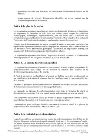 CPNE Entreprises Logistique Communication Ecrite Directe 68 boulevard Saint Marcel – 75005 PARIS – Téléphone 01 55 43 06 11
Page 3 sur 6
• permettant d’accéder aux Certificats de Qualification Professionnelle définis par la
branche,
• tenant compte de priorités d’intervention identifiées au niveau national par la
commission paritaire de la formation,
Article 4.Le plan de formation
Les organisations signataires rappellent aux entreprises la nécessité d’élaborer et d’actualiser
un programme de formation, de telle façon que celui-ci tienne compte des évolutions
technologiques, économiques, organisationnelles, ainsi que celles liées à l’évolution des
compétences et des qualifications du personnel de l’entreprise. Dans ce cadre, elles soulignent
l’importance de l’implication des instances représentatives au sein des entreprises.
Compte tenu de la structuration du secteur composé de petites et moyennes entreprises, les
organisations signataires souhaitent faire accompagner les entreprises dans la formalisation de
ces différentes actions de formation, participer à l’information des responsables de PME, sur
les dispositifs de formation dont peuvent bénéficier leurs salariés.
Les organisations signataires réaffirment l’importance du travail de conseil et d’information
effectué par le réseau des chargés de mission de AGEFOS PME-CGM.
Article 5. La période de professionnalisation
Les organisations signataires affirment leur attachement à la mise en place des périodes de
professionnalisation dont l’objet est de favoriser le maintien dans l’emploi et le
développement des compétences des salariés.
Il s’agit de permettre à son bénéficiaire d’acquérir un diplôme ou un titre professionnel, ou
une qualification professionnelle reconnue dans les classifications de la convention collective
de la branche.
De même la période de professionnalisation doit permettre au salarié d’accéder à des actions
de formation reconnues prioritaires et définies par la branche.
Les demandes de périodes de professionnalisation sont faites à l’initiative du salarié en
direction de son employeur. Il ne peut y avoir qu’une seule demande par an et par salarié.
Elles comportent un document unique qui présente le projet, en précise le contenu, la durée,
les modalités d’évaluation et de formation qui sont proposées au salarié.
La demande de prise en charge financière des coûts de formation relatifs à la période de
professionnalisation est transmise à AGEFOS PME-CGM.
Article 6. le contrat de professionnalisation
La profession affirme son attachement au contrat de professionnalisation dont l’objet est de
favoriser l’insertion ou la réinsertion professionnelle des jeunes et des demandeurs d’emploi.
Il s’agit de permettre à son bénéficiaire d’acquérir un diplôme, un titre professionnel, ou une
qualification professionnelle reconnue dans les classifications de la convention collective de la
branche.
 