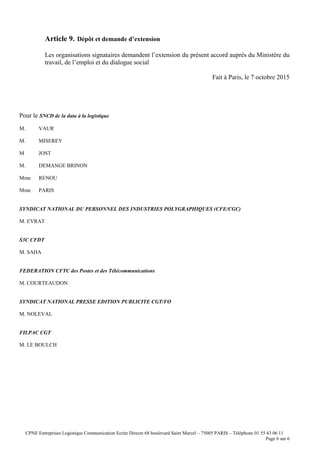 CPNE Entreprises Logistique Communication Ecrite Directe 68 boulevard Saint Marcel – 75005 PARIS – Téléphone 01 55 43 06 11
Page 6 sur 6
Article 9. Dépôt et demande d’extension
Les organisations signataires demandent l’extension du présent accord auprès du Ministère du
travail, de l’emploi et du dialogue social
Fait à Paris, le 7 octobre 2015
Pour le SNCD de la data à la logistique
M. VAUR
M. MISEREY
M JOST
M. DEMANGE BRINON
Mme RENOU
Mme PARIS
SYNDICAT NATIONAL DU PERSONNEL DES INDUSTRIES POLYGRAPHIQUES (CFE/CGC)
M. EVRAT
S3C CFDT
M. SAHA
FEDERATION CFTC des Postes et des Télécommunications
M. COURTEAUDON
SYNDICAT NATIONAL PRESSE EDITION PUBLICITE CGT/FO
M. NOLEVAL
FILPAC CGT
M. LE BOULCH
 