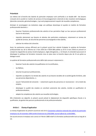 Préambule
Les métiers de la branche des Salariés du particulier employeur sont confrontés à un double défi : des besoins
croissants de la société en matière de services et d’accompagnement à domicile et des mutations technologiques
(domiciles connectés, gérontechnologies…) qui vont progressivement requérir de nouvelles compétences.
Anticiper et accompagner ces évolutions exige une politique dynamique et ajustée en matière de formation
professionnelle destinée à :
- favoriser l’évolution professionnelle des salariés et leur permettre d’agir sur leur parcours professionnel
tout en le sécurisant,
- répondre pleinement aux besoins et attentes des particuliers employeurs, notamment en termes de
qualité de services, de sécurité des personnes accompagnées et des salariés,
- valoriser les métiers de la branche.
Aussi, les partenaires sociaux affirment par le présent accord leur volonté d’adapter le système de formation
professionnelle issu de la réforme du 5 mars 2014 (loi n°2014-288 publiée au JO le 6 mars 2014) en prenant en
compte les singularités du secteur (multi-employeurs, règles dérogatoires…). Ce faisant, ils entendent poursuivre et
développer la politique de formation innovante mise en place dans la branche depuis plus de 15 ans grâce au
dialogue social.
Le système de formation professionnelle ainsi défini doit concourir notamment à :
- favoriser l’accès des salariés à la qualification et à la certification,
- les fidéliser,
- sécuriser les parcours professionnels,
- répondre aux départs à la retraite des salariés et aux besoins durables de la société (garde d’enfants, aide
aux personnes dépendantes…),
- assurer l’attractivité de la branche – notamment auprès des personnes en reconversion – et la mixité des
emplois,
- développer la qualité des emplois en conciliant autonomie des salariés, montée en qualification et
professionnalisation,
- adapter les compétences des salariés aux nouvelles technologies.
Afin d’atteindre ces objectifs, le présent accord prévoit le déploiement de dispositifs spécifiques d’accès à la
qualification, de gestion des parcours professionnels et de professionnalisation.
Article 1 Champ d’application
Le champ d’application du présent accord est celui de la Convention collective nationale des salariés du particulier
employeur du 24 novembre 1999 (arrêté d’extension du 2/03/2000, Journal officiel du 11/03/2000).
Cet accord annule et remplace celui conclu le 4 février 2008 relatif à la formation professionnelle tout au long de la
vie.
2
 
