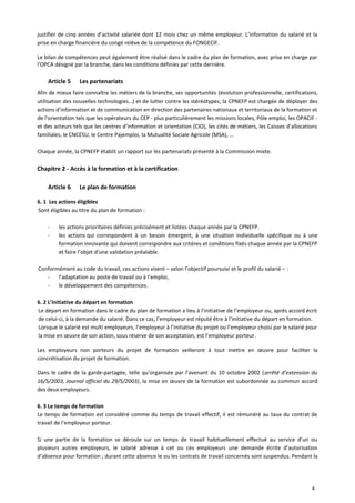 justifier de cinq années d’activité salariée dont 12 mois chez un même employeur. L’information du salarié et la
prise en charge financière du congé relève de la compétence du FONGECIF.
Le bilan de compétences peut également être réalisé dans le cadre du plan de formation, avec prise en charge par
l'OPCA désigné par la branche, dans les conditions définies par cette dernière.
Article 5 Les partenariats
Afin de mieux faire connaître les métiers de la branche, ses opportunités (évolution professionnelle, certifications,
utilisation des nouvelles technologies…) et de lutter contre les stéréotypes, la CPNEFP est chargée de déployer des
actions d’information et de communication en direction des partenaires nationaux et territoriaux de la formation et
de l'orientation tels que les opérateurs du CEP - plus particulièrement les missions locales, Pôle emploi, les OPACIF -
et des acteurs tels que les centres d’information et orientation (CIO), les cités de métiers, les Caisses d’allocations
familiales, le CNCESU, le Centre Pajemploi, la Mutualité Sociale Agricole (MSA), …
Chaque année, la CPNEFP établit un rapport sur les partenariats présenté à la Commission mixte.
Chapitre 2 - Accès à la formation et à la certification
Article 6 Le plan de formation
6. 1 Les actions éligibles
Sont éligibles au titre du plan de formation :
- les actions prioritaires définies précisément et listées chaque année par la CPNEFP.
- les actions qui correspondent à un besoin émergent, à une situation individuelle spécifique ou à une
formation innovante qui doivent correspondre aux critères et conditions fixés chaque année par la CPNEFP
et faire l’objet d’une validation préalable.
Conformément au code du travail, ces actions visent – selon l’objectif poursuivi et le profil du salarié – :
- l’adaptation au poste de travail ou à l’emploi,
- le développement des compétences.
6. 2 L’initiative du départ en formation
Le départ en formation dans le cadre du plan de formation a lieu à l’initiative de l’employeur ou, après accord écrit
de celui-ci, à la demande du salarié. Dans ce cas, l’employeur est réputé être à l’initiative du départ en formation.
Lorsque le salarié est multi employeurs, l’employeur à l’initiative du projet ou l’employeur choisi par le salarié pour
la mise en œuvre de son action, sous réserve de son acceptation, est l’employeur porteur.
Les employeurs non porteurs du projet de formation veilleront à tout mettre en œuvre pour faciliter la
concrétisation du projet de formation.
Dans le cadre de la garde-partagée, telle qu’organisée par l’avenant du 10 octobre 2002 (arrêté d’extension du
16/5/2003, Journal officiel du 29/5/2003), la mise en œuvre de la formation est subordonnée au commun accord
des deux employeurs.
6. 3 Le temps de formation
Le temps de formation est considéré comme du temps de travail effectif, il est rémunéré au taux du contrat de
travail de l’employeur porteur.
Si une partie de la formation se déroule sur un temps de travail habituellement effectué au service d’un ou
plusieurs autres employeurs, le salarié adresse à cet ou ces employeurs une demande écrite d’autorisation
d’absence pour formation ; durant cette absence le ou les contrats de travail concernés sont suspendus. Pendant la
4
 
